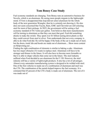 Tom Boney Case Study
Fuel economy standards are changing. Tom Boney runs an automotive business for
Novelis, which is an aluminum. He seeing more people migrate to the lightweight
metal. If Tom is disappointed that Jeep did not select aluminum for the whole
body of the next generation Wrangler, then he is certainly not showing it. He also
does not seem concerned that Toyota, Ram, GMC and Chevrolet are still selecting
steel for most of their pickups. In 2025, the government will be setting a fuel
economy standard of 54.5 miles per gallon. Tom believes that more manufacturers
will be turning to aluminum so that they can meet that goal. Ford did something
drastic to make the switch. They spent over $1 billion tearing down plants so that
they could convert from steel to silver. Tom understands that not every company is
able to do what Ford did. He will be happy if the body of the car is made out of steel,
but the doors, trunk lids and hoods are made out of aluminum.... Show more content
on Helpwriting.net ...
Finding the right combination of elements is similar to baking a cake. Aluminum
has two major obstacles if it wants to replace steel. Aluminum will have to be
stronger and thinner in the future. It will also have to become more formable so
that it is able to shape vehicles that come out in the future. The steel industry
suffered when Ford decided to use aluminum for the F 150. However, the steel
industry still has a variety of lightweight products. It also has a lot of advantages.
Almost every automaker manufacturing system is designed to be welded with steel.
One of the first vehicles to made out of a combination of aluminum and steel was
the CT6. The combination of the metals helped improve the fuel economy. It is
estimated that 65 percent of the CT6 s body is made out of aluminum. The rest of it
was made out of
 