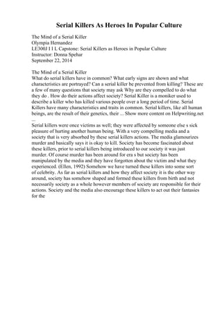 Serial Killers As Heroes In Popular Culture
The Mind of a Serial Killer
Olympia Hernandez
LE300J I I L Capstone: Serial Killers as Heroes in Popular Culture
Instructor: Donna Spehar
September 22, 2014
The Mind of a Serial Killer
What do serial killers have in common? What early signs are shown and what
characteristics are portrayed? Can a serial killer be prevented from killing? These are
a few of many questions that society may ask Why are they compelled to do what
they do . How do their actions affect society? Serial Killer is a moniker used to
describe a killer who has killed various people over a long period of time. Serial
Killers have many characteristics and traits in common. Serial killers, like all human
beings, are the result of their genetics, their ... Show more content on Helpwriting.net
...
Serial killers were once victims as well; they were affected by someone else s sick
pleasure of hurting another human being. With a very compelling media and a
society that is very absorbed by these serial killers actions. The media glamourizes
murder and basically says it is okay to kill. Society has become fascinated about
these killers, prior to serial killers being introduced to our society it was just
murder. Of course murder has been around for era s but society has been
manipulated by the media and they have forgotten about the victim and what they
experienced. (Ellen, 1992) Somehow we have turned these killers into some sort
of celebrity. As far as serial killers and how they affect society it is the other way
around, society has somehow shaped and formed these killers from birth and not
necessarily society as a whole however members of society are responsible for their
actions. Society and the media also encourage these killers to act out their fantasies
for the
 