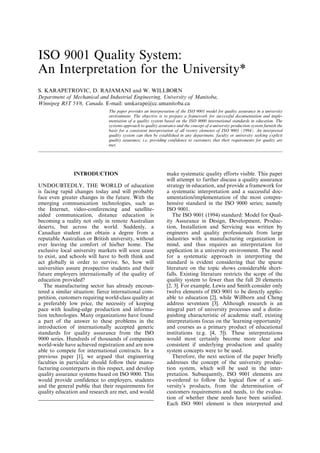 ISO 9001 Quality System:
An Interpretation for the University*
S. KARAPETROVIC, D. RAJAMANI and W. WILLBORN
Department of Mechanical and Industrial Engineering, University of Manitoba,
Winnipeg R3T 5V6, Canada. E-mail: umkarape@cc.umanitoba.ca
The paper provides an interpretation of the ISO 9001 model for quality assurance in a university
environment. The objective is to prepare a framework for successful documentation and imple-
mentation of a quality system based on the ISO 9000 international standards in education. The
systems approach to quality assurance and the concept of a university production system furnish the
basis for a consistent interpretation of all twenty elements of ISO 9001 (1994). An interpreted
quality system can then be established in any department, faculty or university seeking explicit
quality assurance, i.e. providing confidence to customers that their requirements for quality are
met.
INTRODUCTION
UNDOUBTEDLY, THE WORLD of education
is facing rapid changes today and will probably
face even greater changes in the future. With the
emerging communication technologies, such as
the Internet, video-conferencing and satellite-
aided communication, distance education is
becoming a reality not only in remote Australian
deserts, but across the world. Suddenly, a
Canadian student can obtain a degree from a
reputable Australian or British university, without
ever leaving the comfort of his/her home. The
exclusive local university markets will soon cease
to exist, and schools will have to both think and
act globally in order to survive. So, how will
universities assure prospective students and their
future employers internationally of the quality of
education provided?
The manufacturing sector has already encoun-
tered a similar situation: fierce international com-
petition, customers requiring world-class quality at
a preferably low price, the necessity of keeping
pace with leading-edge production and informa-
tion technologies. Many organizations have found
a part of the answer to these problems in the
introduction of internationally accepted generic
standards for quality assurance from the ISO
9000 series. Hundreds of thousands of companies
world-wide have achieved registration and are now
able to compete for international contracts. In a
previous paper [1], we argued that engineering
faculties in particular should follow their manu-
facturing counterparts in this respect, and develop
quality assurance systems based on ISO 9000. This
would provide confidence to employers, students
and the general public that their requirements for
quality education and research are met, and would
make systematic quality efforts visible. This paper
will attempt to further discuss a quality assurance
strategy in education, and provide a framework for
a systematic interpretation and a successful doc-
umentation/implementation of the most compre-
hensive standard in the ISO 9000 series; namely
ISO 9001.
The ISO 9001 (1994) standard: Model for Qual-
ity Assurance in Design, Development, Produc-
tion, Installation and Servicing was written by
engineers and quality professionals from large
industries with a manufacturing organization in
mind, and thus requires an interpretation for
application in a university environment. The need
for a systematic approach in interpreting the
standard is evident considering that the sparse
literature on the topic shows considerable short-
falls. Existing literature restricts the scope of the
quality system to fewer than the full 20 elements
[2, 3]. For example, Lewis and Smith consider only
twelve elements of ISO 9001 to be directly applic-
able to education [2], while Willborn and Cheng
address seventeen [3]. Although research is an
integral part of university processes and a distin-
guishing characteristic of academic staff, existing
interpretations focus on the `learning opportunity'
and courses as a primary product of educational
institutions (e.g. [4, 5]). These interpretations
would most certainly become more clear and
consistent if underlying production and quality
system concepts were to be used.
Therefore, the next section of the paper briefly
addresses the concept of the university produc-
tion system, which will be used in the inter-
pretation. Subsequently, ISO 9001 elements are
re-ordered to follow the logical flow of a uni-
versity's products, from the determination of
customers requirements and needs, to the evalua-
tion of whether these needs have been satisfied.
Each ISO 9001 element is then interpreted and
REVIEWED BY ENG. AKRAM MALKAWI
AMMAN-JORDAN
Email. eng.karam@outlook.com
Reviewed
original author
 