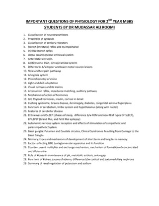 IMPORTANT QUESTIONS OF PHYSIOLOGY FOR 2ND YEAR MBBS
          STUDENTS BY DR MUDASSAR ALI ROOMI
1.    Classification of neurotransmitters
2.    Properties of synapses
3.    Classification of sensory receptors
4.    Stretch (myotatic) reflex and its importance
5.    Inverse stretch reflex
6.    dorsal column medial lemniscal system
7.    Anterolateral system.
8.    Corticospinal tract, extrapyramidal system
9.    Differences b/w Upper and lower motor neuron lesions
10.   Slow and fast pain pathways
11.   Analgesia system
12.   Photochemistry of vision
13.   Light and dark adaptation
14.   Visual pathway and its lesions
15.   Attenuation reflex, impedance matching, auditory pathway
16.   Mechanism of action of hormones
17.   GH, Thyroid hormones, insulin, cortisol in detail
18.   Cushing syndrome, Graves disease, Acromegaly, diabetes, congenital adrenal hyperplasia
19.   Functions of cerebellum, limbic system and hypothalamus (along with nuclei)
20.   Features of cerebellar disease
21.   EEG waves and SLEEP (phases of sleep, difference b/w REM and non-REM types OF SLEEP),
      EPILEPSY (Grand Mal, and Petit Mal epilepsy)
22.   Autonomic nervous system: receptors and effects of stimulation of sympathetic and
      parasympathetic System.
23.   Basal ganglia: Putamen and Caudate circutes, Clinical Syndromes Resulting from Damage to the
      Basal Ganglia
24.   Memory: types and mechanism of development of short term and long term memory.
25.   Factors affecting GFR, Juxtaglomerular apparatus and its function
26.   Countercurrent multiplier and exchange mechanism, mechanism of formation of concentrated
      and dilute urine
27.   Role of kidney in maintenance of pH, metabolic acidosis, anion gap
28.   Functions of kidney, causes of edema, difference b/w cortical and juxtamedullary nephrons
29.   Summary of renal regulation of potassium and sodium
 