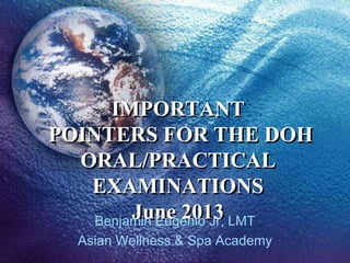 IMPORTANT
POINTERS FOR THE DOH
ORAL/PRACTICAL
EXAMINATIONS
June 2013Benjamin Eugenio Jr, LMT
Asian Wellness & Spa Academy
 