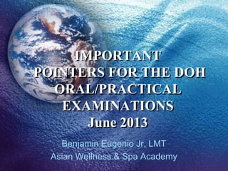 IMPORTANT
POINTERS FOR THE DOH
ORAL/PRACTICAL
EXAMINATIONS
June 2013
Benjamin Eugenio Jr, LMT
Asian Wellness & Spa Academy
 