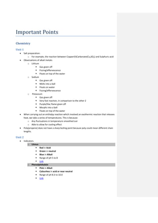 Important Points
Chemistry
Unit 1
  •   Salt preparation:
           o For example, the reaction between Copper(II)Carbonate(Cu2SO4) and Sulphuric acid
  •   Observations of alkali metals:
           o Lithium
                   Gas given off
                   Fizzing/effervescence
                   Floats on top of the water
           o Sodium
                   Gas given off
                   Melts into a ball
                   Floats on water
                   Fizzing/effervescence
           o Potassium
                   Gas given off
                   Very fast reaction, in comparison to the other 2
                   Purple/lilac flame given off
                   Morphs into a ball
                   Floats on top of the water
  •   When carrying out an enthalpy reaction which involved an exothermic reaction that releases
      heat, we take a series of temperatures. This is because:
           o Any fluctuations in temperature smoothed out
           o Able to allow for cooling effect
  •   Poly(propene) does not have a sharp boiling point because poly could mean different chain
      lengths.

Unit 2
  •   Indicators
          o Litmus
                  Red in Acid
                  Green in neutral
                  Blue in Alkali
                  Range of pH 5 to 8
                  Link
          o Phenolphthalein
                  Pink in Alkali
                  Colourless in acid or near neutral
                  Range of pH 8.3 to 10.0
                  Link
 