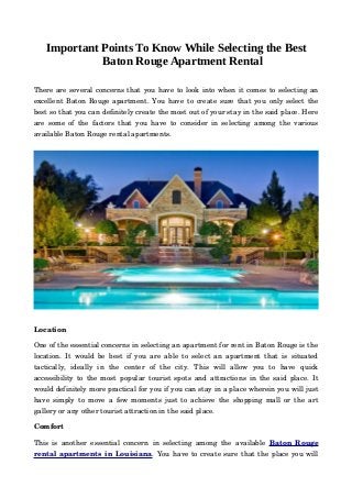 Important Points To Know While Selecting the Best
Baton Rouge Apartment Rental
There are several concerns that you have to look into when it comes to selecting an
excellent Baton Rouge apartment. You have to create sure that you only select the
best so that you can definitely create the most out of your stay in the said place. Here
are some of the factors that you have to consider in selecting among the various
available Baton Rouge rental apartments.
Location
One of the essential concerns in selecting an apartment for rent in Baton Rouge is the
location. It would be best if you are able to select an apartment that is situated
tactically,   ideally   in   the   center   of   the   city.   This   will   allow   you   to   have   quick
accessibility to the most popular tourist spots and attractions in the said place. It
would definitely more practical for you if you can stay in a place wherein you will just
have simply to move a few moments just to achieve the shopping mall or the art
gallery or any other tourist attraction in the said place.
Comfort
This is another essential concern in selecting among the available  Baton Rouge
rental apartments in Louisiana. You have to create sure that the place you will
 