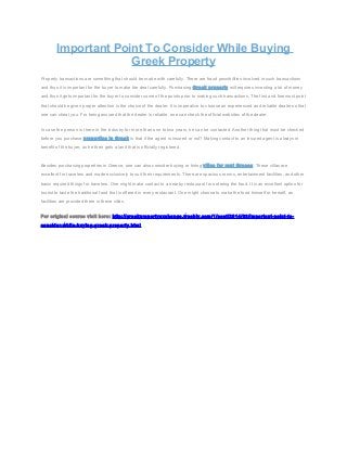 Important Point To Consider While Buying
Greek Property
Property transactions are something that should be made with carefully. There are fraud possibilities involved in such transactions
and thus it is important for the buyer to make the deal carefully. Purchasing Greek property will requires investing a lot of money
and thus it gets important for the buyer to consider some of the points prior to making such transactions. The first and foremost point
that should be given proper attention is the choice of the dealer. It is imperative to choose an experienced and reliable dealer so that
one can cheat you. For being assured that the dealer is reliable, one can check the official websites of the dealer.
In case the person is there in the industry for more than one to two years, he can be contacted. Another thing that must be checked
before you purchase properties in Greek is that if the agent is insured or not? Making contact to an insured agent is always in
benefit of the buyer, as he then gets a land that is officially registered.

Besides purchasing properties in Greece, one can also consider buying or hiring villas for rent Greece. These villas are
excellent for travelers and made exclusively to suit their requirements. There are spacious rooms, entertainment facilities, and other
basic required things for travelers. One might make contact to a nearby restaurant for ordering the food. It is an excellent option for
tourist to taste the traditional food that is offered in every restaurant. One might choose to make the food himself or herself, as
facilities are provided there in these villas.
For original source visit here: http://greekpropertyexchange.weebly.com/1/post/2014/03/important-point-toconsider-while-buying-greek-property.html

 