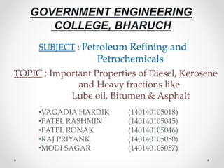 SUBJECT : Petroleum Refining and
Petrochemicals
GOVERNMENT ENGINEERING
COLLEGE, BHARUCH
•VAGADIA HARDIK (140140105018)
•PATEL RASHMIN (140140105045)
•PATEL RONAK (140140105046)
•RAJ PRIYANK (140140105050)
•MODI SAGAR (140140105057)
TOPIC : Important Properties of Diesel, Kerosene
and Heavy fractions like
Lube oil, Bitumen & Asphalt
 