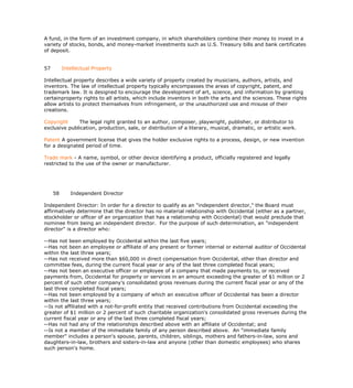 A fund, in the form of an investment company, in which shareholders combine their money to invest in a
variety of stocks, bonds, and money-market investments such as U.S. Treasury bills and bank certificates
of deposit.


57        Intellectual Property

Intellectual property describes a wide variety of property created by musicians, authors, artists, and
inventors. The law of intellectual property typically encompasses the areas of copyright, patent, and
trademark law. It is designed to encourage the development of art, science, and information by granting
certainproperty rights to all artists, which include inventors in both the arts and the sciences. These rights
allow artists to protect themselves from infringement, or the unauthorized use and misuse of their
creations.

Copyright     The legal right granted to an author, composer, playwright, publisher, or distributor to
exclusive publication, production, sale, or distribution of a literary, musical, dramatic, or artistic work.

Patent A government license that gives the holder exclusive rights to a process, design, or new invention
for a designated period of time.

Trade mark - A name, symbol, or other device identifying a product, officially registered and legally
restricted to the use of the owner or manufacturer.




     58      Independent Director

Independent Director: In order for a director to qualify as an "independent director," the Board must
affirmatively determine that the director has no material relationship with Occidental (either as a partner,
stockholder or officer of an organization that has a relationship with Occidental) that would preclude that
nominee from being an independent director. For the purpose of such determination, an "independent
director" is a director who:

--Has not been employed by Occidental within the last five years;
--Has not been an employee or affiliate of any present or former internal or external auditor of Occidental
within the last three years;
--Has not received more than $60,000 in direct compensation from Occidental, other than director and
committee fees, during the current fiscal year or any of the last three completed fiscal years;
--Has not been an executive officer or employee of a company that made payments to, or received
payments from, Occidental for property or services in an amount exceeding the greater of $1 million or 2
percent of such other company's consolidated gross revenues during the current fiscal year or any of the
last three completed fiscal years;
--Has not been employed by a company of which an executive officer of Occidental has been a director
within the last three years;
--Is not affiliated with a not-for-profit entity that received contributions from Occidental exceeding the
greater of $1 million or 2 percent of such charitable organization's consolidated gross revenues during the
current fiscal year or any of the last three completed fiscal years;
--Has not had any of the relationships described above with an affiliate of Occidental; and
--Is not a member of the immediate family of any person described above. An "immediate family
member" includes a person's spouse, parents, children, siblings, mothers and fathers-in-law, sons and
daughters-in-law, brothers and sisters-in-law and anyone (other than domestic employees) who shares
such person's home.
 
