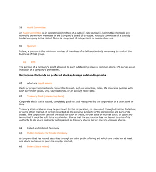59        Audit Committee

An Audit Committee is an operating committee of a publicly-held company. Committee members are
normally drawn from members of the Company's board of directors. An audit committee of a publicly
traded company in the United States is composed of independent or outside directors.


60        Quorum

In law, a quorum is the minimum number of members of a deliberative body necessary to conduct the
business of that group.


     61      EPS

The portion of a company's profit allocated to each outstanding share of common stock. EPS serves as an
indicator of a company's profitability.

Net income-Dividends on preferred stocks/Average outstanding stocks


62        what are Liquid assets

Cash, or property immediately convertible to cash, such as securities, notes, life insurance policies with
cash surrender values, U.S. savings bonds, or an account receivable.

63        Treasury Stock (shares buy back)

Corporate stock that is issued, completely paid for, and reacquired by the corporation at a later point in
time.

Treasury stock or shares may be purchased by the corporation, or reacquired through donation, forfeiture,
or some other method. It is then regarded as the personal property of the corporation and part of its
assets. The corporation can sell the stock for cash or credit, for par value or market value, or upon any
terms that it could be sold by a stockholder. Shares that the corporation has not issued in spite of its
authority to do so are ordinarily not regarded as treasury shares but are merely unissued shares.


64        Listed and Unlisted Company

65        Public Company Vs Private Company

A company that has issued securities through an initial public offering and which are traded on at least
one stock exchange or over-the-counter market.

66        Index (Stock index)
 
