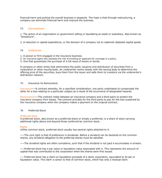 financial harm and putting the overall business in jeopardy. The hope is that through restructuring, a
company can eliminate financial harm and improve the business.


73     Disinvestment

1. The action of an organization or government selling or liquidating an asset or subsidiary. Also known as
"divestiture".

2. A reduction in capital expenditure, or the decision of a company not to replenish depleted capital goods


74     Underwriter

1. A person or firm engaged in the insurance business.
2. An insurance agent who assesses the risk of enrolling an applicant for coverage or a policy.
3. One that guarantees the purchase of a full issue of stocks or bonds.

A company or other entity that administers the public issuance and distribution of securities from a
corporation or other issuing body. An underwriter works closely with the issuing body to determine the
offering price of the securities, buys them from the issuer and sells them to investors via the underwriter's
distribution network.


75     Insurance Vs Reinsurance

Insurance----A contract whereby, for a specified consideration, one party undertakes to compensate the
other for a loss relating to a particular subject as a result of the occurrence of designated hazards.

Reinsurance----The contract made between an insurance company and a third party to protect the
insurance company from losses. The contract provides for the third party to pay for the loss sustained by
the insurance company when the company makes a payment on the original contract.


76     Preferred Stock

Preferred stock
A preferred stock, also known as a preferred share or simply a preferred, is a share of stock carrying
additional rights above and beyond those conferred by common stock.

Rights
Unlike common stock, preferred stock usually has several rights attached to it.

----The core right is that of preference in dividends. Before a dividend can be declared on the common
shares, any dividend obligation to the preferred shares must be satisfied.

----The dividend rights are often cumulative, such that if the dividend is not paid it accumulates in arrears.

----Preferred stock has a par value or liquidation value associated with it. This represents the amount of
capital that was contributed to the corporation when the shares were first issued.

----Preferred stock has a claim on liquidation proceeds of a stock corporation, equivalent to its par or
liquidation value. This claim is senior to that of common stock, which has only a residual claim.
 