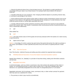 ----Almost all preferred shares have a fixed dividend amount. The dividend is usually specified as a
percentage of the par value or as a fixed amount. For example Pacific Gas & Electric 6% Series A
preferred.

----Variable preferreds are rare exceptions: their changing dividends depend on prevailing interest rates,
or varying as a percentage of net income.

----Some preferred shares have special voting rights to approve certain extraordinary events (such as the
issuance of new shares or the approval of the acquisition of the company) or to elect directors, but most
preferred shares provide no voting rights associated with them.

----Usually preferred shares contain protective provisions which prevent the issuance of new preferred
shares with a senior claim. This results in corporations often having several series of preferred shares that
have a subordinate relationship.

77     VAT

Value added Tax

78     GDP

GDP----The total market value of all the goods and services produced within the borders of a nation during
a specified period.

79     Option and its Types

Option----A privilege, for which a person has paid money that grants that person the right to purchase or
sell certain commodities or certain specified securities at any time within an agreed period for a fixed
price.


80     OTC    Over-the-Counter

Over-The-Counter, method of buying and selling securities outside the organized stock exchange.

81     NASDAQ (National Association of securities Dealers Automated Quotation system)


Nasdaq Stock Market, Inc. (Nasdaq) is a provider of securities listing, trading and information products
and services.

82     Negotiable Instrument

A commercial paper, such as a check or promissory note, that contains the signature of the maker or
drawer; an unconditional promise or order to pay a certain sum in cash that is payable either upon
demand or at a specifically designated time to the order of a designated person or to its bearer.


Negotiable instrument, bill of exchange, check, promissory note, or other written contract for payment
that may serve as a substitute for money.

1. The promise or order to pay must be unconditional;
 