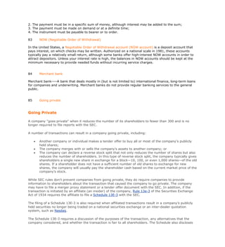 2. The payment must be in a specific sum of money, although interest may be added to the sum;
3. The payment must be made on demand or at a definite time;
4. The instrument must be payable to bearer or to order.

83       NOW (Negotiable Order of Withdrawal)

In the United States, a Negotiable Order of Withdrawal account (NOW account) is a deposit account that
pays interest, on which checks may be written. Authorized on a national scale in 1981, these accounts
typically pay a relatively small return, although some banks offer high-interest NOW accounts in order to
attract depositors. Unless your interest rate is high, the balances in NOW accounts should be kept at the
minimum necessary to provide needed funds without incurring service charges.


84       Merchant bank

Merchant bank----A bank that deals mostly in (but is not limited to) international finance, long-term loans
for companies and underwriting. Merchant banks do not provide regular banking services to the general
public.


85       Going private



Going Private

A company "goes private" when it reduces the number of its shareholders to fewer than 300 and is no
longer required to file reports with the SEC.

A number of transactions can result in a company going private, including:

        Another company or individual makes a tender offer to buy all or most of the company’s publicly
         held shares;
        The company merges with or sells the company’s assets to another company; or
        The company can declare a reverse stock split that not only reduces the number of shares but also
         reduces the number of shareholders. In this type of reverse stock split, the company typically gives
         shareholders a single new share in exchange for a block—10, 100, or even 1,000 shares—of the old
         shares. If a shareholder does not have a sufficient number of old shares to exchange for new
         shares, the company will usually pay the shareholder cash based on the current market price of the
         company’s stock.

While SEC rules don't prevent companies from going private, they do require companies to provide
information to shareholders about the transaction that caused the company to go private. The company
may have to file a merger proxy statement or a tender offer document with the SEC. In addition, if the
transaction is initiated by an affiliate (an insider) of the company, Rule 13e-3 of the Securities Exchange
Act of 1934 requires the affiliate to file a Schedule 13E-3 with the SEC.

The filing of a Schedule 13E-3 is also required when affiliated transactions result in a company’s publicly
held securities no longer being traded on a national securities exchange or an inter-dealer quotation
system, such as Nasdaq.

The Schedule 13E-3 requires a discussion of the purposes of the transaction, any alternatives that the
company considered, and whether the transaction is fair to all shareholders. The Schedule also discloses
 