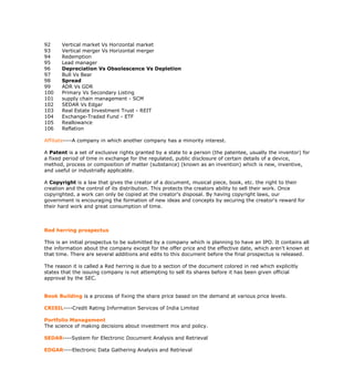 92     Vertical market Vs Horizontal market
93     Vertical merger Vs Horizontal merger
94     Redemption
95     Lead manager
96     Depreciation Vs Obsolescence Vs Depletion
97     Bull Vs Bear
98     Spread
99     ADR Vs GDR
100    Primary Vs Secondary Listing
101    supply chain management - SCM
102    SEDAR Vs Edgar
103    Real Estate Investment Trust - REIT
104    Exchange-Traded Fund - ETF
105    Reallowance
106    Reflation

Affiliate----A company in which another company has a minority interest.

A Patent is a set of exclusive rights granted by a state to a person (the patentee, usually the inventor) for
a fixed period of time in exchange for the regulated, public disclosure of certain details of a device,
method, process or composition of matter (substance) (known as an invention) which is new, inventive,
and useful or industrially applicable.

A Copyright is a law that gives the creator of a document, musical piece, book, etc. the right to their
creation and the control of its distribution. This protects the creators ability to sell their work. Once
copyrighted, a work can only be copied at the creator's disposal. By having copyright laws, our
government is encouraging the formation of new ideas and concepts by securing the creator's reward for
their hard work and great consumption of time.



Red herring prospectus

This is an initial prospectus to be submitted by a company which is planning to have an IPO. It contains all
the information about the company except for the offer price and the effective date, which aren't known at
that time. There are several additions and edits to this document before the final prospectus is released.

The reason it is called a Red herring is due to a section of the document colored in red which explicitly
states that the issuing company is not attempting to sell its shares before it has been given official
approval by the SEC.


Book Building is a process of fixing the share price based on the demand at various price levels.

CRISIL----Credit Rating Information Services of India Limited

Portfolio Management
The science of making decisions about investment mix and policy.

SEDAR----System for Electronic Document Analysis and Retrieval

EDGAR----Electronic Data Gathering Analysis and Retrieval
 