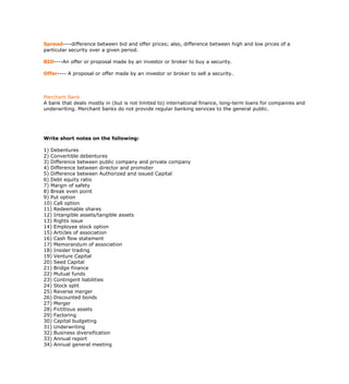 Spread----difference between bid and offer prices; also, difference between high and low prices of a
particular security over a given period.

BID----An offer or proposal made by an investor or broker to buy a security.

Offer---- A proposal or offer made by an investor or broker to sell a security.



Merchant Bank
A bank that deals mostly in (but is not limited to) international finance, long-term loans for companies and
underwriting. Merchant banks do not provide regular banking services to the general public.




Write short notes on the following:

1) Debentures
2) Convertible debentures
3) Difference between public company and private company
4) Difference between director and promoter
5) Difference between Authorized and issued Capital
6) Debt equity ratio
7) Margin of safety
8) Break even point
9) Put option
10) Call option
11) Redeemable shares
12) Intangible assets/tangible assets
13) Rights issue
14) Employee stock option
15) Articles of association
16) Cash flow statement
17) Memorandum of association
18) Insider trading
19) Venture Capital
20) Seed Capital
21) Bridge finance
22) Mutual funds
23) Contingent liabilities
24) Stock split
25) Reverse merger
26) Discounted bonds
27) Merger
28) Fictitious assets
29) Factoring
30) Capital budgeting
31) Underwriting
32) Business diversification
33) Annual report
34) Annual general meeting
 