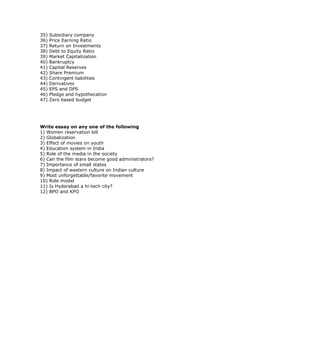 35)   Subsidiary company
36)   Price Earning Ratio
37)   Return on Investments
38)   Debt to Equity Ratio
39)   Market Capitalization
40)   Bankruptcy
41)   Capital Reserves
42)   Share Premium
43)   Contingent liabilities
44)   Derivatives
45)   EPS and DPS
46)   Pledge and hypothecation
47)   Zero based budget




Write essay on any one of the following
1) Women reservation bill
2) Globalization
3) Effect of movies on youth
4) Education system in India
5) Role of the media in the society
6) Can the film stars become good administrators?
7) Importance of small states
8) Impact of western culture on Indian culture
9) Most unforgettable/favorite movement
10) Role model
11) Is Hyderabad a hi-tech city?
12) BPO and KPO
 