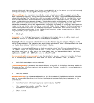 accomplished by the shareholders of the private company selling all of their shares in the private company
to the public company in exchange for shares of the public company.

A Reverse Merger is a transaction where by the private company shareholders may gain control of a
public company by merging it in with their private company. The private company shareholders receive a
substantial majority of the shares of the public company (normally 85% to 90% or more) and the control
of the board of directors. The transaction can be accomplished in as little as two weeks, resulting in the
private company becoming a public company. The transaction does not go through a review process with
state and federal regulators because the public company has already completed the process. The
transaction involves the private and shell company exchanging information on each other, negotiating the
merger terms, and signing a share exchange agreement. At the closing the public shell company issues a
substantial majority of its shares and the board control to the shareholders of the private company. The
private company shareholders pay for the shell and contribute their private company shares to the shell
company and the private company is now public.

7      Stock split

Stock split----The dividing of a company's existing stock into multiple shares. In a 2-for-1 split, each
stockholder receives an additional share for each share he or she holds.

Stock split refers to a corporate action that increases the shares in a public company. The price of the
shares are adjusted such that the before and after market capitalization of the company remains the same
and dilution does not occur. Options and warrants are included.

For example, a company has 100 shares of stock each with a price of $50. The market capitalization is
100 × $50 = $5000. The company splits its stock "2-for-1". There are now 200 shares of stock and each
shareholder holds twice as many shares. The price of each share has been adjusted to $25. The market
capitalization is 200 × $25 = $5000, the same as before the split.

Reverse stock split, or reverse split, is just the same but in reverse: a reduction in number of shares
and an accompanying increase in the share price. The ratio is also reversed: 1-for-2, or 1-for-3.


8      Contingent liabilities-accounting treatment?

Contingent liabilities----Liabilities that may or may not be incurred by a company and which depend on
the outcome of say a forthcoming event such as a court case. These are recorded in a company's accounts
as contingent liabilities.


9      Merchant banking

Merchant banking----A bank that deals mostly in (but is not limited to) international finance, long-term
loans for companies and underwriting. Merchant banks do not provide regular banking services to the
general public.

10     Can share holders offer its share price at premium during the IPO?

11     Who regulates/controls the price of the shares?
12     Form filed for Prospectus in SEC?

13     Share warrant
 