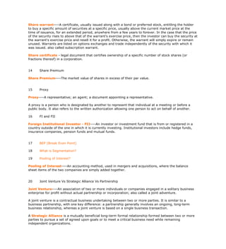 Share warrant----A certificate, usually issued along with a bond or preferred stock, entitling the holder
to buy a specific amount of securities at a specific price, usually above the current market price at the
time of issuance, for an extended period, anywhere from a few years to forever. In the case that the price
of the security rises to above that of the warrant's exercise price, then the investor can buy the security at
the warrant's exercise price and resell it for a profit. Otherwise, the warrant will simply expire or remain
unused. Warrants are listed on options exchanges and trade independently of the security with which it
was issued. also called subscription warrant.

Share certificate - legal document that certifies ownership of a specific number of stock shares (or
fractions thereof) in a corporation.


14     Share Premium

Share Premium----The market value of shares in excess of their par value.


15     Proxy

Proxy----A representative; an agent; a document appointing a representative.

A proxy is a person who is designated by another to represent that individual at a meeting or before a
public body. It also refers to the written authorization allowing one person to act on behalf of another.

16     FI and FII

Foreign Institutional Investor - FII----An investor or investment fund that is from or registered in a
country outside of the one in which it is currently investing. Institutional investors include hedge funds,
insurance companies, pension funds and mutual funds.


17     BEP (Break Even Point)

18     What is Segmentation?

19     Pooling of Interest?

Pooling of Interest----An accounting method, used in mergers and acquisitions, where the balance
sheet items of the two companies are simply added together.


20     Joint Venture Vs Strategic Alliance Vs Partnership

Joint Venture----An association of two or more individuals or companies engaged in a solitary business
enterprise for profit without actual partnership or incorporation; also called a joint adventure.

A joint venture is a contractual business undertaking between two or more parties. It is similar to a
business partnership, with one key difference: a partnership generally involves an ongoing, long-term
business relationship, whereas a joint venture is based on a single business transaction.

A Strategic Alliance is a mutually beneficial long-term formal relationship formed between two or more
parties to pursue a set of agreed upon goals or to meet a critical business need while remaining
independent organizations.
 