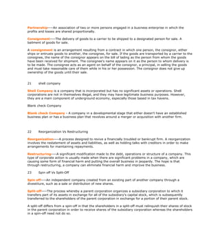 Partnership----An association of two or more persons engaged in a business enterprise in which the
profits and losses are shared proportionally.

Consignment----The delivery of goods to a carrier to be shipped to a designated person for sale. A
bailment of goods for sale.

A consignment is an arrangement resulting from a contract in which one person, the consignor, either
ships or entrusts goods to another, the consignee, for sale. If the goods are transported by a carrier to the
consignee, the name of the consignor appears on the bill of lading as the person from whom the goods
have been received for shipment. The consignee's name appears on it as the person to whom delivery is
to be made. The consignee acts as an agent on behalf of the consignor, a principal, in selling the goods
and must take reasonable care of them while in his or her possession. The consignor does not give up
ownership of the goods until their sale.


21     shell company

Shell Company is a company that is incorporated but has no significant assets or operations. Shell
corporations are not in themselves illegal, and they may have legitimate business purposes. However,
they are a main component of underground economy, especially those based in tax havens.

Blank check Company

Blank check Company - A company in a developmental stage that either doesn't have an established
business plan or has a business plan that revolves around a merger or acquisition with another firm.



22     Reorganization Vs Restructuring

Reorganization----A process designed to revive a financially troubled or bankrupt firm. A reorganization
involves the restatement of assets and liabilities, as well as holding talks with creditors in order to make
arrangements for maintaining repayments.

Restructuring----A significant modification made to the debt, operations or structure of a company. This
type of corporate action is usually made when there are significant problems in a company, which are
causing some form of financial harm and putting the overall business in jeopardy. The hope is that
through restructuring, a company can eliminate financial harm and improve the business.

23     Spin off Vs Split-Off

Spin off----An independent company created from an existing part of another company through a
divestiture, such as a sale or distribution of new shares.

Split-off----The process whereby a parent corporation organizes a subsidiary corporation to which it
transfers part of its assets in exchange for all of the subsidiary's capital stock, which is subsequently
transferred to the shareholders of the parent corporation in exchange for a portion of their parent stock.

A split-off differs from a spin-off in that the shareholders in a split-off must relinquish their shares of stock
in the parent corporation in order to receive shares of the subsidiary corporation whereas the shareholders
in a spin-off need not do so.
 