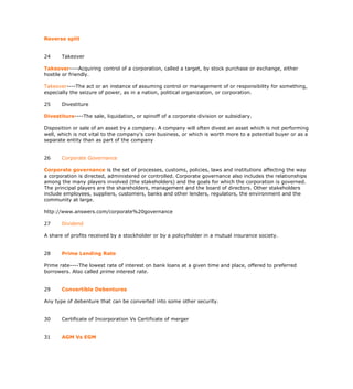 Reverse split


24     Takeover

Takeover----Acquiring control of a corporation, called a target, by stock purchase or exchange, either
hostile or friendly.

Takeover----The act or an instance of assuming control or management of or responsibility for something,
especially the seizure of power, as in a nation, political organization, or corporation.

25     Divestiture

Divestiture----The sale, liquidation, or spinoff of a corporate division or subsidiary.

Disposition or sale of an asset by a company. A company will often divest an asset which is not performing
well, which is not vital to the company's core business, or which is worth more to a potential buyer or as a
separate entity than as part of the company


26     Corporate Governance

Corporate governance is the set of processes, customs, policies, laws and institutions affecting the way
a corporation is directed, administered or controlled. Corporate governance also includes the relationships
among the many players involved (the stakeholders) and the goals for which the corporation is governed.
The principal players are the shareholders, management and the board of directors. Other stakeholders
include employees, suppliers, customers, banks and other lenders, regulators, the environment and the
community at large.

http://www.answers.com/corporate%20governance

27     Dividend

A share of profits received by a stockholder or by a policyholder in a mutual insurance society.


28     Prime Lending Rate

Prime rate----The lowest rate of interest on bank loans at a given time and place, offered to preferred
borrowers. Also called prime interest rate.


29     Convertible Debentures

Any type of debenture that can be converted into some other security.


30     Certificate of Incorporation Vs Certificate of merger


31     AGM Vs EGM
 