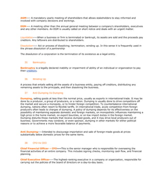 AGM---- A mandatory yearly meeting of shareholders that allows stakeholders to stay informed and
involved with company decisions and workings.

EGM---- A meeting other than the annual general meeting between a company's shareholders, executives
and any other members. An EGM is usually called on short notice and deals with an urgent matter.


Liquidation----When a business or firm is terminated or bankrupt, its assets are sold and the proceeds pay
creditors. Any leftovers are distributed to shareholders.

Dissolution---- Act or process of dissolving; termination; winding up. In this sense it is frequently used in
the phrase dissolution of a partnership

The dissolution of a corporation is the termination of its existence as a legal entity.


   35      Bankruptcy

Bankruptcy is a legally declared inability or impairment of ability of an individual or organization to pay
their creditors.


   36      Winding Up

A process that entails selling all the assets of a business entity, paying off creditors, distributing any
remaining assets to the principals, and then dissolving the business.

   37      Anti Dumping Vs Dumping

Dumping, selling goods at less than the normal price, usually as exports in international trade. It may be
done by a producer, a group of producers, or a nation. Dumping is usually done to drive competitors off
the market and secure a monopoly, or to hinder foreign competition. To counterbalance international
dumping, nations often resort to flexible tariffs. In international trade, acute competition from foreign
producers often leads to charges of dumping. A policy of dumping depends for its effectiveness on the
possibility of maintaining separate domestic and foreign markets, on monopolistic influences maintaining a
high price in the home market, on export bounties, or on low import duties in the foreign market.
Dumping disturbs those markets that receive dumped goods, and it may drive local producers out of
business. Governments may condone, or even sponsor, dumping in other markets for either political
reasons or to achieve a more favorable balance of payments.


Anti Dumping----Intended to discourage importation and sale of foreign-made goods at prices
substantially below domestic prices for the same items.


   38      CFO Vs CEO

Chief Financial Officer – CFO----This is the senior manager who is responsible for overseeing the
financial activities of an entire company. This includes signing checks, monitoring cash flow, and financial
planning.

Chief Executive Officer----The highest-ranking executive in a company or organization, responsible for
carrying out the policies of the board of directors on a day-to-day basis.
 