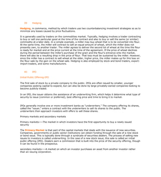 39      Hedging

Hedging, in commerce, method by which traders use two counterbalancing investment strategies so as to
minimize any losses caused by price fluctuations.

It is generally used by traders on the commodities market. Typically, hedging involves a trader contracting
to buy or sell one particular good at the time of the contract and also to buy or sell the same (or similar)
commodity at a later date. In a simple example, a miller may buy wheat that is to be converted into flour.
At the same time, the miller will contract to sell an equal amount of wheat, which the miller does not
presently own, to another trader. The miller agrees to deliver the second lot of wheat at the time the flour
is ready for market and at the price current at the time of the agreement. If the price of wheat declines
during the period between the miller's purchase of the grain and the flour's entrance onto the market,
there will also be a resulting drop in the price of flour. That loss must be sustained by the miller. However,
since the miller has a contract to sell wheat at the older, higher price, the miller makes up for this loss on
the flour sale by the gain on the wheat sale. Hedging is also employed by stock and bond traders, export-
import traders, and some manufacturers.


   40      IPO

Initial Public Offering-IPO

The first sale of stock by a private company to the public. IPOs are often issued by smaller, younger
companies seeking capital to expand, but can also be done by large privately-owned companies looking to
become publicly traded.

In an IPO, the issuer obtains the assistance of an underwriting firm, which helps it determine what type of
security to issue (common or preferred), best offering price and time to bring it to market.


IPOs generally involve one or more investment banks as "underwriters." The company offering its shares,
called the "issuer," enters a contract with the underwriters to sell its shares to the public. The
underwriters then approach investors with offers to sell these shares.

Primary markets and secondary markets

Primary markets----The market in which investors have the first opportunity to buy a newly issued
security

The Primary Market is that part of the capital markets that deals with the issuance of new securities.
Companies, governments or public sector institutions can obtain funding through the sale of a new stock
or bond issue. This is typically done through a syndicate of securities dealers. The process of selling new
issues to investors is called underwriting. In the case of a new stock issue, this sale is called an initial
public offering (IPO). Dealers earn a commission that is built into the price of the security offering, though
it can be found in the prospectus.

secondary markets----A market on which an investor purchases an asset from another investor rather
than an issuing corporation.
 