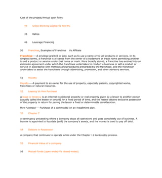 Cost of the project/Annual cash flows


     44      Gross Working Capital Vs Net WC


     45      Ratios


     46      Leverage Financing


50        Franchise, Examples of Franchise   Vs Affiliate

Franchise----A privilege granted or sold, such as to use a name or to sell products or services. In its
simplest terms, a franchise is a license from the owner of a trademark or trade name permitting another
to sell a product or service under that name or mark. More broadly stated, a franchise has evolved into an
elaborate agreement under which the franchisee undertakes to conduct a business or sell a product or
service in accordance with methods and procedures prescribed by the franchisor, and the franchisor
undertakes to assist the franchisee through advertising, promotion, and other advisory services.


51        Royalty

Royalty----A payment to an owner for the use of property, especially patents, copyrighted works,
franchises or natural resources.

52        Leasing Vs Hire Purchase

A lease or tenancy is an interest in personal property or real property given by a lessor to another person
(usually called the lessee or tenant) for a fixed period of time, and the lessee obtains exclusive possession
of the property in return for paying the lessor a fixed or determinable consideration.

Hire Purchase----Purchase of a commodity on an installment plan.

53        Chapter 7

A bankruptcy proceeding where a company stops all operations and goes completely out of business. A
trustee is appointed to liquidate (sell) the company's assets, and the money is used to pay off debt.


54        Debtors in Possession

A company that continues to operate while under the Chapter 11 bankruptcy process.


55        Financial Value of a company


56        Mutual Funds (open ended Vs closed ended)
 