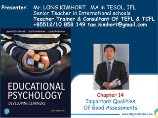Presenter: Mr. LONG KIMHORT MA in TESOL, IFL
Senior Teacher in International schools
Teacher Trainer & Consultant Of TEFL & TCFL
+85512/10 858 149 tae.kimhort@gmail.com
Chapter 14
Important Qualities
Of Good Assessments
 
