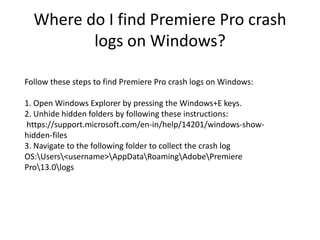 Where do I find Premiere Pro crash
logs on Windows?
Follow these steps to find Premiere Pro crash logs on Windows:
1. Open Windows Explorer by pressing the Windows+E keys.
2. Unhide hidden folders by following these instructions:
https://support.microsoft.com/en-in/help/14201/windows-show-
hidden-files
3. Navigate to the following folder to collect the crash log
OS:Users<username>AppDataRoamingAdobePremiere
Pro13.0logs
 