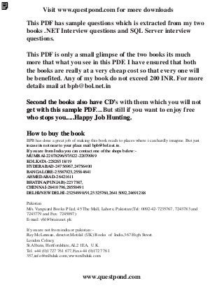 Visit www.questpond.com for more downloads
This PDF has sample questions which is extracted from my two
books .NET Interview questions and SQL Server interview
questions.
This PDF is only a small glimpse of the two books its much
more that what you see in this PDF. I have ensured that both
the books are really at a very cheap cost so that every one will
be benefited. Any of my book do not exceed 200 INR. For more
details mail at bpb@bol.net.in
Second the books also have CD’ with them which you will not
CD’s
get with this sample PDF
PDF....But still if you want to enjoy free
who stops you.....Happy Job Hunting.
How to buy the book
BPB has done a great job of making this book reach to places where i can hardly imagine. But just
incase its not near to your place mail bpb@bol.net.in.
If you are from India you can contact one of the shops below:MUMBAI-22078296/97/022-22070989
KOLKATA-22826518/19
HYDERABAD-24756967,24756400
BANGALORE-25587923,25584641
1
AHMEDABAD-26421611
BHATINA(PUNJAB)-2237387,
CHENNAI-28410796,28550491
DELHI/NEW DELHI-23254990/91,23325760,26415092,24691288
Pakistan
M/s. Vanguard Books P Ltd, 45 The Mall, Lahore, Pakistan (Tel: 0092-42-7235767, 7243783 and
7243779 and Fax: 7245097)
E-mail: vbl@brain.net.pk
If you are not from india or pakistan :Ray McLennan, director,Motilal (UK) Books of India,367 High Street.
London Colney,
St.Albans, Hertfordshire,AL2 1EA, U.K.
Tel. +44 (0)1727 761 677,Fax.+44 (0)1727 761
357,info@mlbduk.com,www.mlbduk.com

www.questpond.com

 
