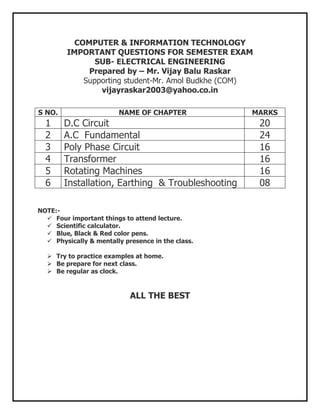 COMPUTER & INFORMATION TECHNOLOGY
         IMPORTANT QUESTIONS FOR SEMESTER EXAM
                SUB- ELECTRICAL ENGINEERING
              Prepared by – Mr. Vijay Balu Raskar
             Supporting student-Mr. Amol Budkhe (COM)
                 vijayraskar2003@yahoo.co.in

S NO.                    NAME OF CHAPTER            MARKS
  1     D.C Circuit                                     20
  2     A.C Fundamental                                 24
  3     Poly Phase Circuit                              16
  4     Transformer                                     16
  5     Rotating Machines                               16
  6     Installation, Earthing & Troubleshooting        08

NOTE:-
   Four important things to attend lecture.
   Scientific calculator.
   Blue, Black & Red color pens.
   Physically & mentally presence in the class.

   Try to practice examples at home.
   Be prepare for next class.
   Be regular as clock.



                            ALL THE BEST
 