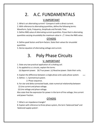 2.         A.C. FUNDAMENTALS
                                V.IMPORTANT
1. What is an alternating current? Compare it with a direct current.
2. With reference to alternating quantities, define the following terms:
Waveform, Cycle, Frequency, Amplitude and Periodic Time.
3. Define RMS value of alternating current quantities. Prove that in alternating
quantities varying sinusoidally the maximum value in 2 times the RMS value.
                                    OTHERS
4. Define peak factors and form factors. State their values for sinusoidal
quantities.
5. Derive equation of alternating voltage and current.



             3.        Poly Phase Circuits
                               V. IMPORTANT
1. State any tow practical application of a choking coil.
2. As applied to a.c circuits, explain the terms.
   (a) Apparent power. (b) True power. (c) Reactive power. State their units.

4. Explain the difference between a single phase and a poly-phase system.        Amol

5. Define:- 1. Symmetrical system.
             2. Phase sequence.
6. For star and delta-connected loads, state numerical relationship between
  (i) Line current and phase voltage.
 (ii) Line voltage and phase voltage.
Also state that the expression for power in the term of line voltage, line current
and power fraction.
                                    OTHERS
7. What is an impedance triangle?
8. Explain with reference to three-phase system, the term ‘balanced load’ and
‘balanced supply system’.
 