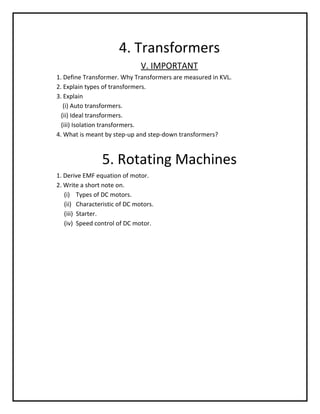 4. Transformers
                               V. IMPORTANT
1. Define Transformer. Why Transformers are measured in KVL.
2. Explain types of transformers.
3. Explain
   (i) Auto transformers.
  (ii) Ideal transformers.
  (iii) Isolation transformers.
4. What is meant by step-up and step-down transformers?



                5. Rotating Machines
1. Derive EMF equation of motor.
2. Write a short note on.
   (i) Types of DC motors.
   (ii) Characteristic of DC motors.
   (iii) Starter.
   (iv) Speed control of DC motor.
 