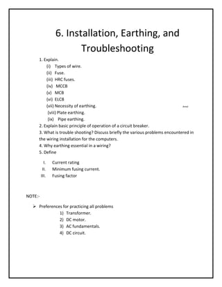 6. Installation, Earthing, and
                        Troubleshooting
     1. Explain.
         (i) Types of wire.
         (ii) Fuse.
         (iii) HRC fuses.
         (iv) MCCB
         (v) MCB
         (vi) ELCB
         (vii) Necessity of earthing.                                          Amol

          (viii) Plate earthing.
          (ix) Pipe earthing.
     2. Explain basic principle of operation of a circuit breaker.
     3. What is trouble shooting? Discuss briefly the various problems encountered in
     the wiring installation for the computers.
     4. Why earthing essential in a wiring?
     5. Define

           I.   Current rating
          II.   Minimum fusing current.
         III.   Fusing factor



NOTE:-

   Preferences for practicing all problems
              1) Transformer.
              2) DC motor.
              3) AC fundamentals.
              4) DC circuit.
 