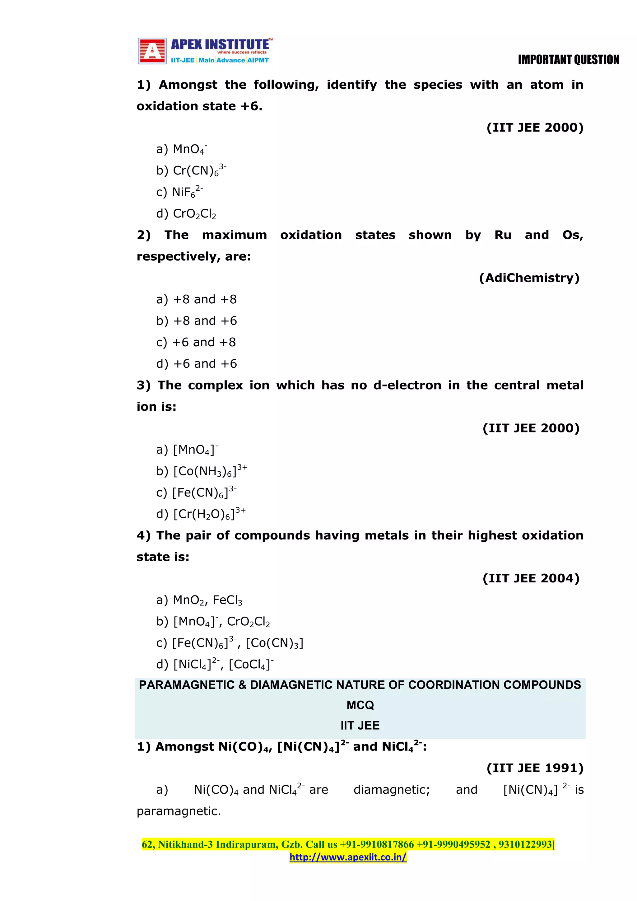 IMPORTANT QUESTION
1) Amongst the following, identify the species with an atom in
oxidation state +6.
(IIT JEE 2000)
a) MnO4b) Cr(CN)63c) NiF62d) CrO2Cl2
2)

The

maximum

oxidation

states

shown

by

Ru

and

Os,

respectively, are:
(AdiChemistry)
a) +8 and +8
b) +8 and +6
c) +6 and +8
d) +6 and +6
3) The complex ion which has no d-electron in the central metal
ion is:
(IIT JEE 2000)
a) [MnO4]b) [Co(NH3)6]3+
c) [Fe(CN)6]3d) [Cr(H2O)6]3+
4) The pair of compounds having metals in their highest oxidation
state is:
(IIT JEE 2004)
a) MnO2, FeCl3
b) [MnO4]-, CrO2Cl2
c) [Fe(CN)6]3-, [Co(CN)3]
d) [NiCl4]2-, [CoCl4]PARAMAGNETIC & DIAMAGNETIC NATURE OF COORDINATION COMPOUNDS
MCQ
IIT JEE
1) Amongst Ni(CO)4, [Ni(CN)4]2- and NiCl42-:
(IIT JEE 1991)
a)

Ni(CO)4 and NiCl42- are

diamagnetic;

and

[Ni(CN)4]

paramagnetic.
62, Nitikhand-3 Indirapuram, Gzb. Call us +91-9910817866 +91-9990495952 , 9310122993|
http://www.apexiit.co.in/

2-

is

 