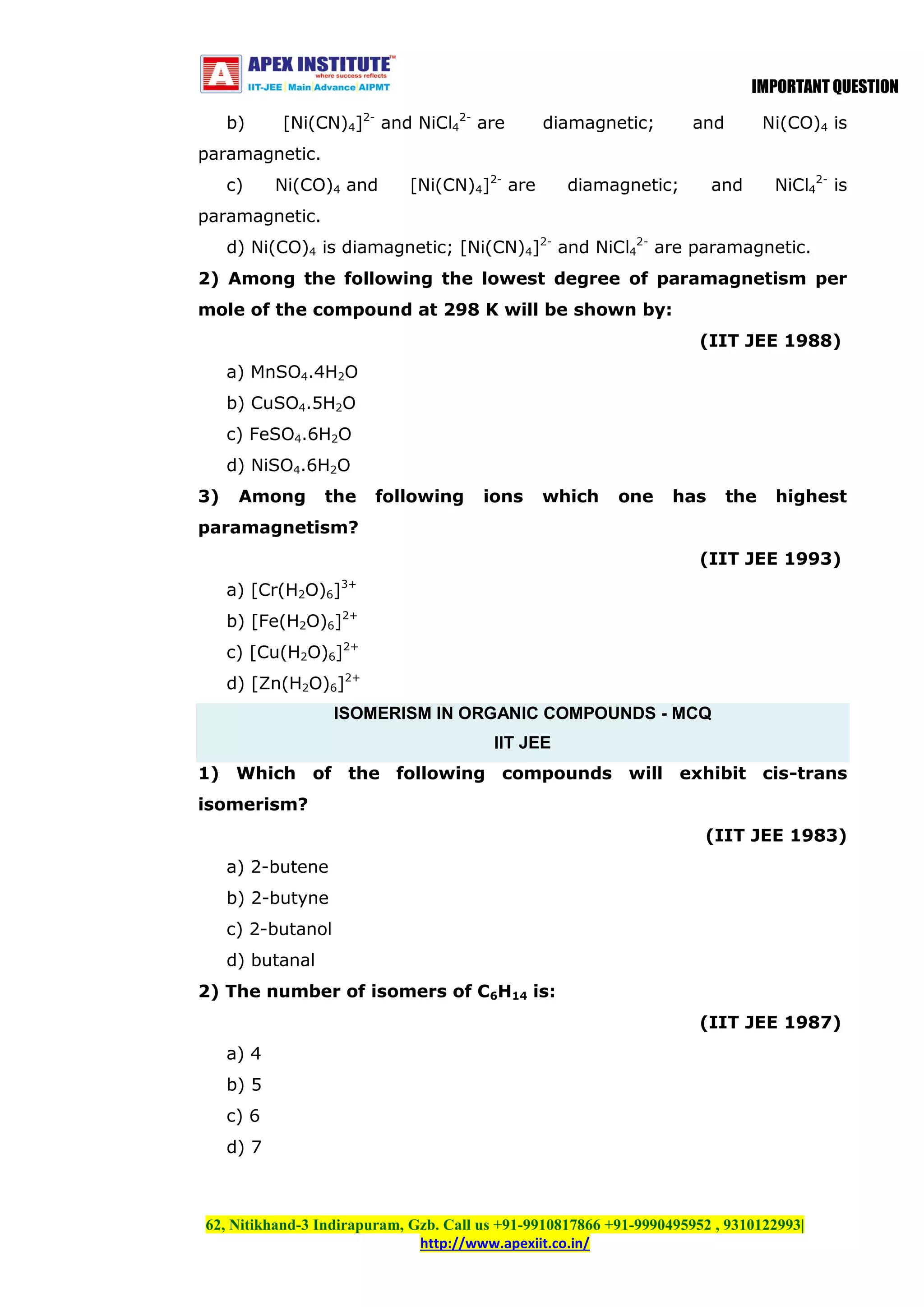 IMPORTANT QUESTION
b)

[Ni(CN)4]2- and NiCl42- are

diamagnetic;

and

Ni(CO)4 is

paramagnetic.
c)

Ni(CO)4 and

[Ni(CN)4]2- are

diamagnetic;

and

NiCl42- is

paramagnetic.
d) Ni(CO)4 is diamagnetic; [Ni(CN)4]2- and NiCl42- are paramagnetic.
2) Among the following the lowest degree of paramagnetism per
mole of the compound at 298 K will be shown by:
(IIT JEE 1988)
a) MnSO4.4H2O
b) CuSO4.5H2O
c) FeSO4.6H2O
d) NiSO4.6H2O
3)

Among

the

following

ions

which

one

has

the

highest

paramagnetism?
(IIT JEE 1993)
a) [Cr(H2O)6]3+
b) [Fe(H2O)6]2+
c) [Cu(H2O)6]2+
d) [Zn(H2O)6]2+
ISOMERISM IN ORGANIC COMPOUNDS - MCQ
IIT JEE
1) Which of the following compounds will exhibit cis-trans
isomerism?
(IIT JEE 1983)
a) 2-butene
b) 2-butyne
c) 2-butanol
d) butanal
2) The number of isomers of C6H14 is:
(IIT JEE 1987)
a) 4
b) 5
c) 6
d) 7

62, Nitikhand-3 Indirapuram, Gzb. Call us +91-9910817866 +91-9990495952 , 9310122993|
http://www.apexiit.co.in/

 