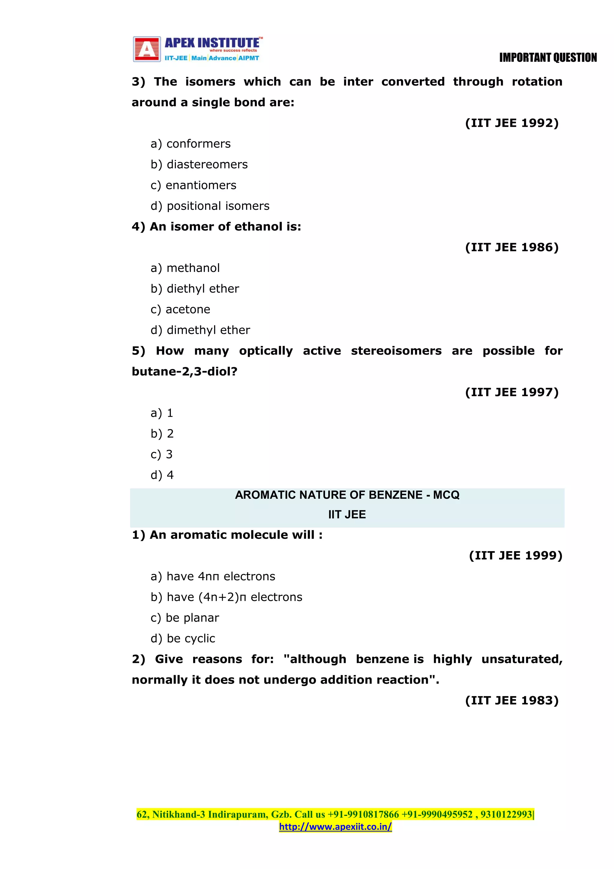 IMPORTANT QUESTION
3) The isomers which can be inter converted through rotation
around a single bond are:
(IIT JEE 1992)
a) conformers
b) diastereomers
c) enantiomers
d) positional isomers
4) An isomer of ethanol is:
(IIT JEE 1986)
a) methanol
b) diethyl ether
c) acetone
d) dimethyl ether
5) How many optically active stereoisomers are possible for
butane-2,3-diol?
(IIT JEE 1997)
a) 1
b) 2
c) 3
d) 4
AROMATIC NATURE OF BENZENE - MCQ
IIT JEE
1) An aromatic molecule will :
(IIT JEE 1999)
a) have 4nπ electrons
b) have (4n+2)π electrons
c) be planar
d) be cyclic
2) Give reasons for: "although benzene is highly unsaturated,
normally it does not undergo addition reaction".
(IIT JEE 1983)

62, Nitikhand-3 Indirapuram, Gzb. Call us +91-9910817866 +91-9990495952 , 9310122993|
http://www.apexiit.co.in/

 