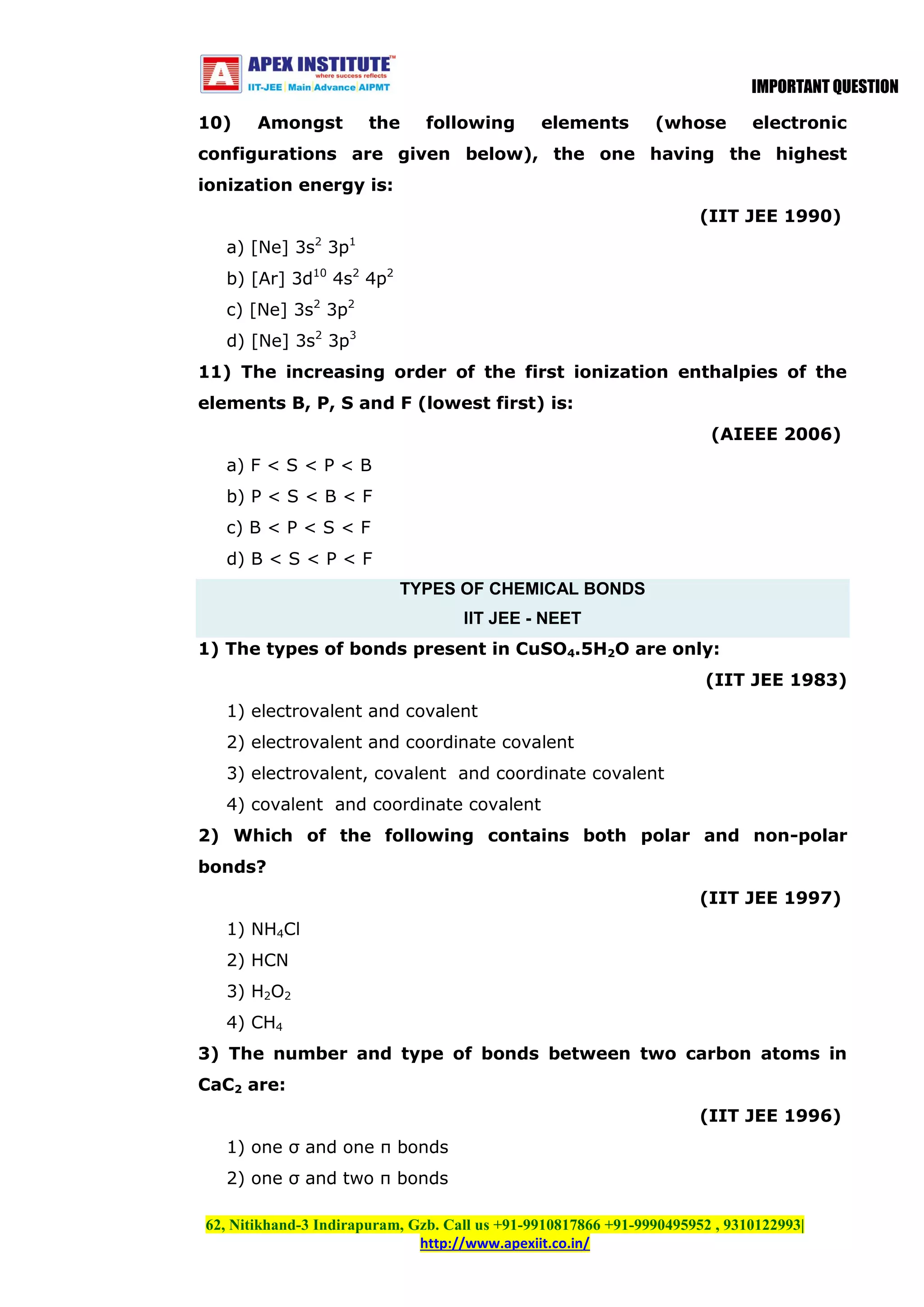 IMPORTANT QUESTION
10)

Amongst

the

following

elements

(whose

electronic

configurations are given below), the one having the highest
ionization energy is:
(IIT JEE 1990)
a) [Ne] 3s2 3p1
b) [Ar] 3d10 4s2 4p2
c) [Ne] 3s2 3p2
d) [Ne] 3s2 3p3
11) The increasing order of the first ionization enthalpies of the
elements B, P, S and F (lowest first) is:
(AIEEE 2006)
a) F < S < P < B
b) P < S < B < F
c) B < P < S < F
d) B < S < P < F
TYPES OF CHEMICAL BONDS
IIT JEE - NEET
1) The types of bonds present in CuSO4.5H2O are only:
(IIT JEE 1983)
1) electrovalent and covalent
2) electrovalent and coordinate covalent
3) electrovalent, covalent and coordinate covalent
4) covalent and coordinate covalent
2) Which of the following contains both polar and non-polar
bonds?
(IIT JEE 1997)
1) NH4Cl
2) HCN
3) H2O2
4) CH4
3) The number and type of bonds between two carbon atoms in
CaC2 are:
(IIT JEE 1996)
1) one σ and one π bonds
2) one σ and two π bonds
62, Nitikhand-3 Indirapuram, Gzb. Call us +91-9910817866 +91-9990495952 , 9310122993|
http://www.apexiit.co.in/

 