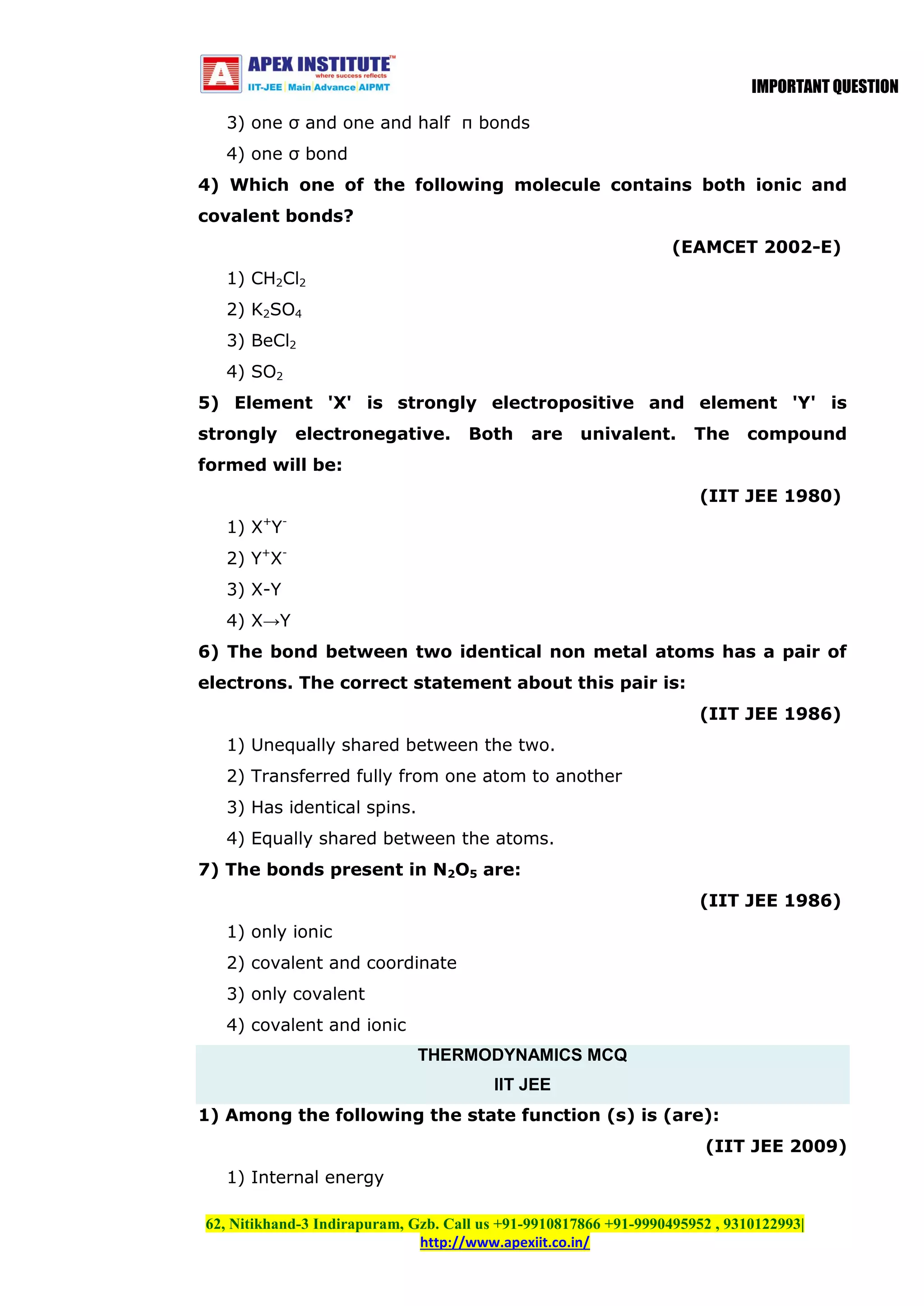 IMPORTANT QUESTION
3) one σ and one and half π bonds
4) one σ bond
4) Which one of the following molecule contains both ionic and
covalent bonds?
(EAMCET 2002-E)
1) CH2Cl2
2) K2SO4
3) BeCl2
4) SO2
5) Element 'X' is strongly electropositive and element 'Y' is
strongly

electronegative.

Both

are

univalent.

The

compound

formed will be:
(IIT JEE 1980)
1) X+Y2) Y+X3) X-Y
4) X→Y
6) The bond between two identical non metal atoms has a pair of
electrons. The correct statement about this pair is:
(IIT JEE 1986)
1) Unequally shared between the two.
2) Transferred fully from one atom to another
3) Has identical spins.
4) Equally shared between the atoms.
7) The bonds present in N2O5 are:
(IIT JEE 1986)
1) only ionic
2) covalent and coordinate
3) only covalent
4) covalent and ionic
THERMODYNAMICS MCQ
IIT JEE
1) Among the following the state function (s) is (are):
(IIT JEE 2009)
1) Internal energy
62, Nitikhand-3 Indirapuram, Gzb. Call us +91-9910817866 +91-9990495952 , 9310122993|
http://www.apexiit.co.in/

 