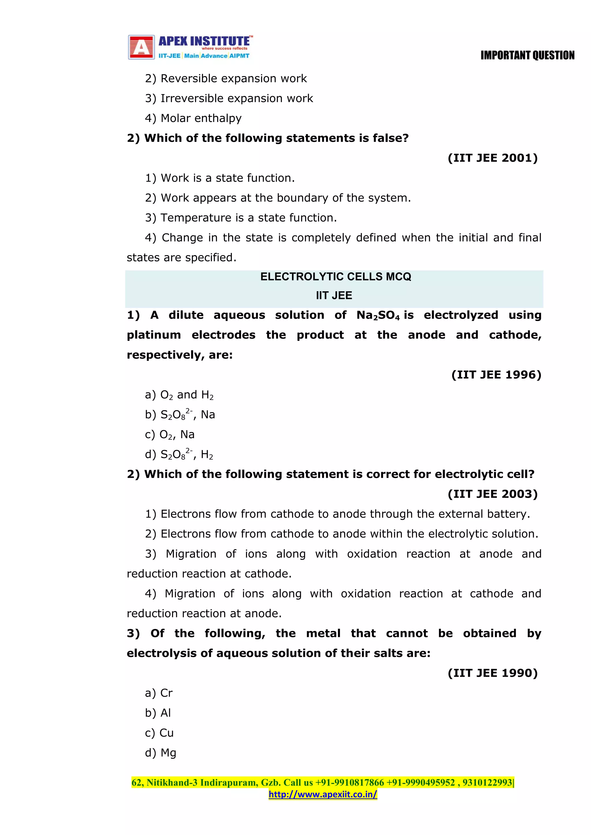 IMPORTANT QUESTION
2) Reversible expansion work
3) Irreversible expansion work
4) Molar enthalpy
2) Which of the following statements is false?
(IIT JEE 2001)
1) Work is a state function.
2) Work appears at the boundary of the system.
3) Temperature is a state function.
4) Change in the state is completely defined when the initial and final
states are specified.
ELECTROLYTIC CELLS MCQ
IIT JEE
1) A dilute aqueous solution of Na2SO4 is electrolyzed using
platinum electrodes the product at the anode and cathode,
respectively, are:
(IIT JEE 1996)
a) O2 and H2
b) S2O82-, Na
c) O2, Na
d) S2O82-, H2
2) Which of the following statement is correct for electrolytic cell?
(IIT JEE 2003)
1) Electrons flow from cathode to anode through the external battery.
2) Electrons flow from cathode to anode within the electrolytic solution.
3) Migration of ions along with oxidation reaction at anode and
reduction reaction at cathode.
4) Migration of ions along with oxidation reaction at cathode and
reduction reaction at anode.
3) Of the following, the metal that cannot be obtained by
electrolysis of aqueous solution of their salts are:
(IIT JEE 1990)
a) Cr
b) Al
c) Cu
d) Mg
62, Nitikhand-3 Indirapuram, Gzb. Call us +91-9910817866 +91-9990495952 , 9310122993|
http://www.apexiit.co.in/

 