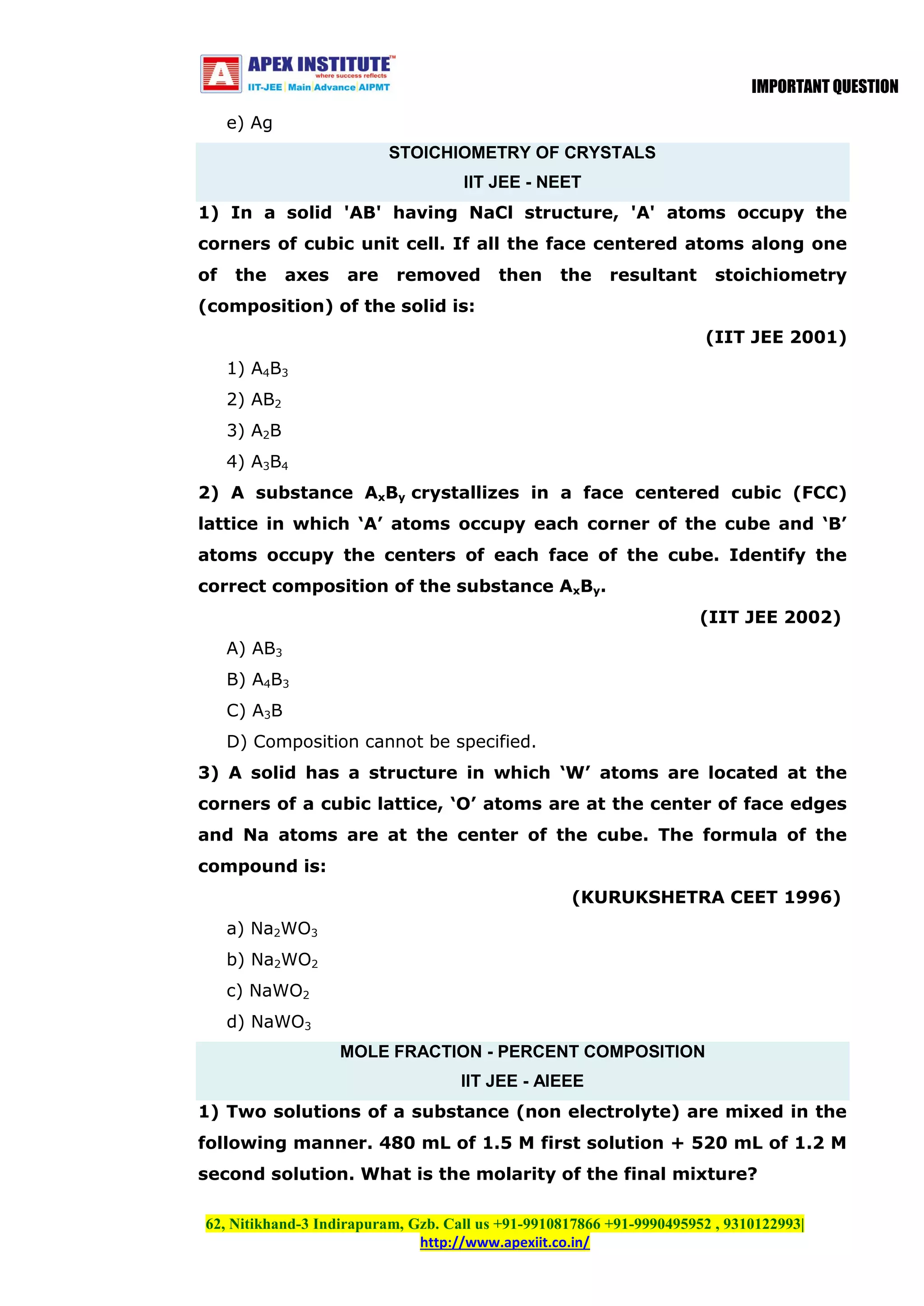 IMPORTANT QUESTION
e) Ag
STOICHIOMETRY OF CRYSTALS
IIT JEE - NEET
1) In a solid 'AB' having NaCl structure, 'A' atoms occupy the
corners of cubic unit cell. If all the face centered atoms along one
of

the

axes

are

removed

then

the

resultant

stoichiometry

(composition) of the solid is:
(IIT JEE 2001)
1) A4B3
2) AB2
3) A2B
4) A3B4
2) A substance AxBy crystallizes in a face centered cubic (FCC)
lattice in which ‘A’ atoms occupy each corner of the cube and ‘B’
atoms occupy the centers of each face of the cube. Identify the
correct composition of the substance AxBy.
(IIT JEE 2002)
A) AB3
B) A4B3
C) A3B
D) Composition cannot be specified.
3) A solid has a structure in which ‘W’ atoms are located at the
corners of a cubic lattice, ‘O’ atoms are at the center of face edges
and Na atoms are at the center of the cube. The formula of the
compound is:
(KURUKSHETRA CEET 1996)
a) Na2WO3
b) Na2WO2
c) NaWO2
d) NaWO3
MOLE FRACTION - PERCENT COMPOSITION
IIT JEE - AIEEE
1) Two solutions of a substance (non electrolyte) are mixed in the
following manner. 480 mL of 1.5 M first solution + 520 mL of 1.2 M
second solution. What is the molarity of the final mixture?
62, Nitikhand-3 Indirapuram, Gzb. Call us +91-9910817866 +91-9990495952 , 9310122993|
http://www.apexiit.co.in/

 