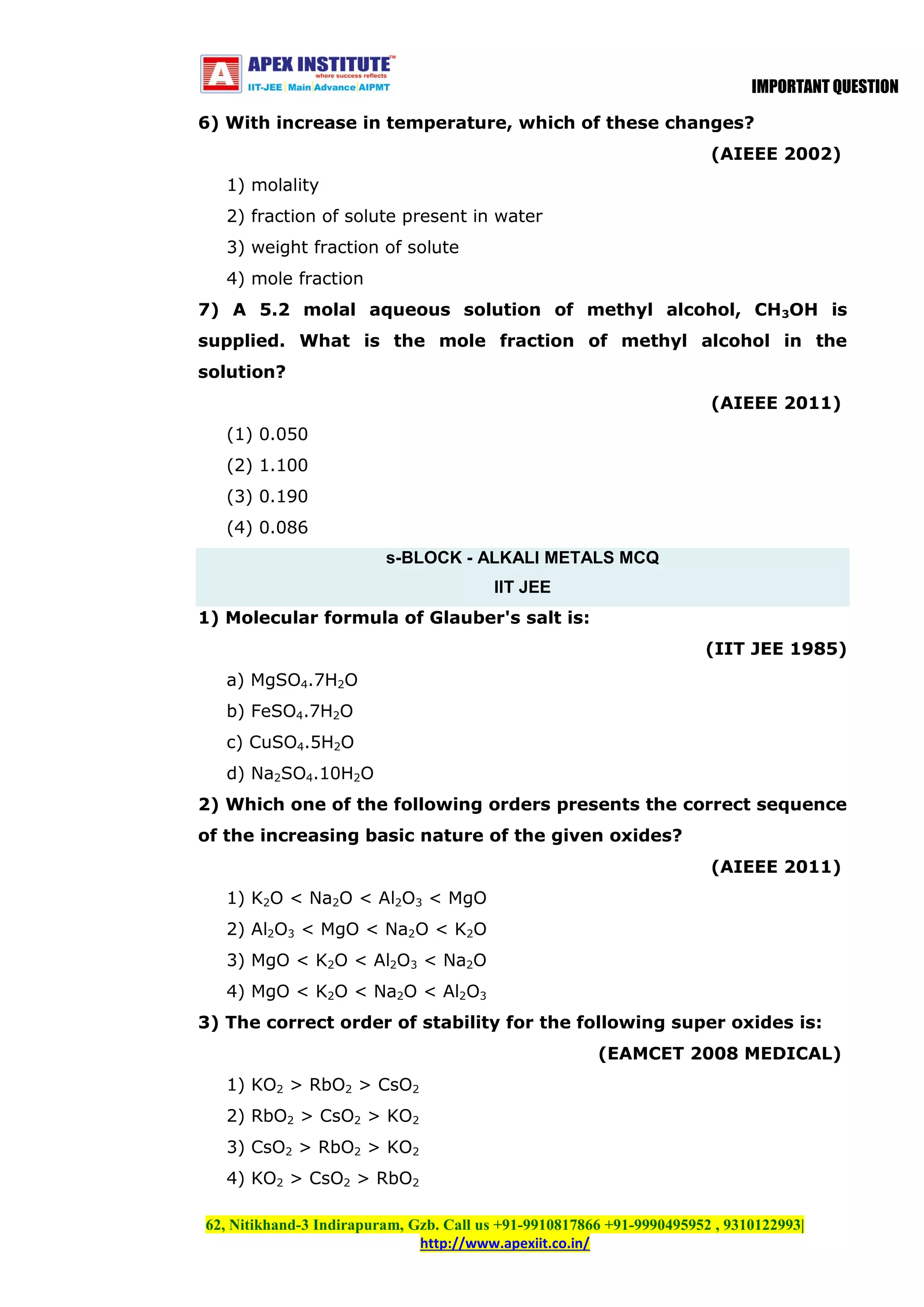 IMPORTANT QUESTION
6) With increase in temperature, which of these changes?
(AIEEE 2002)
1) molality
2) fraction of solute present in water
3) weight fraction of solute
4) mole fraction
7) A 5.2 molal aqueous solution of methyl alcohol, CH3OH is
supplied. What is the mole fraction of methyl alcohol in the
solution?
(AIEEE 2011)
(1) 0.050
(2) 1.100
(3) 0.190
(4) 0.086
s-BLOCK - ALKALI METALS MCQ
IIT JEE
1) Molecular formula of Glauber's salt is:
(IIT JEE 1985)
a) MgSO4.7H2O
b) FeSO4.7H2O
c) CuSO4.5H2O
d) Na2SO4.10H2O
2) Which one of the following orders presents the correct sequence
of the increasing basic nature of the given oxides?
(AIEEE 2011)
1) K2O < Na2O < Al2O3 < MgO
2) Al2O3 < MgO < Na2O < K2O
3) MgO < K2O < Al2O3 < Na2O
4) MgO < K2O < Na2O < Al2O3
3) The correct order of stability for the following super oxides is:
(EAMCET 2008 MEDICAL)
1) KO2 > RbO2 > CsO2
2) RbO2 > CsO2 > KO2
3) CsO2 > RbO2 > KO2
4) KO2 > CsO2 > RbO2
62, Nitikhand-3 Indirapuram, Gzb. Call us +91-9910817866 +91-9990495952 , 9310122993|
http://www.apexiit.co.in/

 