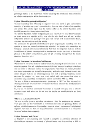 SAP CO ( MANAGEMENT ACCOUNTING/CONTROLLING)
QUESTION
percentage method as the distribution rule for achieving the distribution. The distribution
cycle helps to carry out the whole planning exercise.
Explain ‘Manual Secondary Cost Planning.’
‘Manual Secondary Cost Planning’ is required when you need to plan consumption
quantities of a sender cost center’s planned activity from the point of view of the receiving
cost center. The activity inputs may be planned either as the activity-dependent costs
(variable) or as activity-independent costs (fixed).
The ‘activity-dependent primary cost planning’ is used only when you need the services such
as repair hours on a specified activity type. On the other hand, you will use ‘activity-
independent primary cost planning’ when you need services such as maintenance hours,
which are not restricted to a particular activity.
The system uses the ‘planned calculated activity price’ for posting the secondary cost. It is
possible to carry out ‘manual secondary cost planning’ for activity types categorized as
Category-1 (manual entry/manual allocation). Note that it is important that you perform
reconciliation of planned consumption of an activity at the receiver cost center to the volume
planned at the sender’s level; otherwise, you will get a warning message when the system
calculates the activity price.
Explain ‘Assessment’ in Secondary Cost Planning.
‘Assessment’ is one of the methods used in ‘automatic planning of secondary costs’ in cost
center accounting. You will typically use this method when you need to allocate costs from
one cost center to other cost centers. The original costs, even if they are primary, from the
cost center are grouped and reclassified as secondary while allocating the same to other cost
centers (imagine that you are collecting primary costs such as postage, telephone, courier
expenses, fax charges, etc., into a cost center called 1000, now group these costs for
assessment using a secondary cost element to receiver cost centers: 2000 and 3000).
You need to define an assessment rule (either ‘percentage’ or ‘SKFs’ or ‘fixed amounts’) for
affecting assessment. You would have now noticed that this is similar to the distribution used
in ‘primary cost planning.’
So, why do you need an assessment? Assessment is required when you need to allocate
secondary costs, and when you do not need the details you would otherwise get from
distribution.
What is an ‘Allocation Structure’?
You need to define or use a secondary cost element, called the ‘assessment cost element,’
while you carry out the ‘assessment’ in ‘automatic secondary cost planning.’ Instead of
defining individual assessment elements (for a group of primary cost elements) in individual
segments, every now and then, you may define various assessment elements in an ‘Allocation
Structure,’ and use them repeatedly.
Explain ‘Segments’ and ‘Cycles.’
A ‘Segment’ is one processing unit required to complete an automated allocation of
distribution or assessment or reposting of planned/actual costs in controlling in SAP. A
 