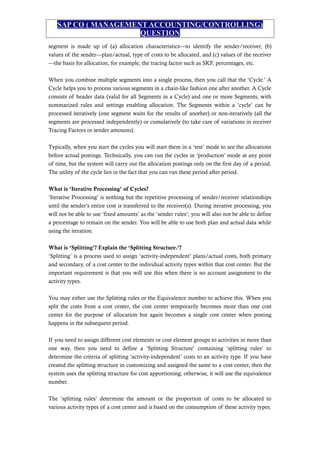 SAP CO ( MANAGEMENT ACCOUNTING/CONTROLLING)
QUESTION
segment is made up of (a) allocation characteristics—to identify the sender/receiver, (b)
values of the sender—plan/actual, type of costs to be allocated, and (c) values of the receiver
—the basis for allocation, for example, the tracing factor such as SKF, percentages, etc.
When you combine multiple segments into a single process, then you call that the ‘Cycle.’ A
Cycle helps you to process various segments in a chain-like fashion one after another. A Cycle
consists of header data (valid for all Segments in a Cycle) and one or more Segments, with
summarized rules and settings enabling allocation. The Segments within a ‘cycle’ can be
processed iteratively (one segment waits for the results of another) or non-iteratively (all the
segments are processed independently) or cumulatively (to take care of variations in receiver
Tracing Factors or sender amounts).
Typically, when you start the cycles you will start them in a ‘test’ mode to see the allocations
before actual postings. Technically, you can run the cycles in ‘production’ mode at any point
of time, but the system will carry out the allocation postings only on the first day of a period.
The utility of the cycle lies in the fact that you can run these period after period.
What is ‘Iterative Processing’ of Cycles?
‘Iterative Processing’ is nothing but the repetitive processing of sender/receiver relationships
until the sender’s entire cost is transferred to the receiver(s). During iterative processing, you
will not be able to use ‘fixed amounts’ as the ‘sender rules’; you will also not be able to define
a percentage to remain on the sender. You will be able to use both plan and actual data while
using the iteration.
What is ‘Splitting’? Explain the ‘Splitting Structure.’?
‘Splitting’ is a process used to assign ‘activity-independent’ plans/actual costs, both primary
and secondary, of a cost center to the individual activity types within that cost center. But the
important requirement is that you will use this when there is no account assignment to the
activity types.
You may either use the Splitting rules or the Equivalence number to achieve this. When you
split the costs from a cost center, the cost center temporarily becomes more than one cost
center for the purpose of allocation but again becomes a single cost center when posting
happens in the subsequent period.
If you need to assign different cost elements or cost element groups to activities in more than
one way, then you need to define a ‘Splitting Structure’ containing ‘splitting rules’ to
determine the criteria of splitting ‘activity-independent’ costs to an activity type. If you have
created the splitting structure in customizing and assigned the same to a cost center, then the
system uses the splitting structure for cost apportioning; otherwise, it will use the equivalence
number.
The ‘splitting rules’ determine the amount or the proportion of costs to be allocated to
various activity types of a cost center and is based on the consumption of these activity types.
 