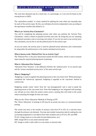 SAP CO ( MANAGEMENT ACCOUNTING/CONTROLLING)
QUESTION
The costs thus allocated may be a fixed sum, or a percentage, or it can even be based on the
tracing factors or SKFs.
The ‘equivalence number’ is a basic method for splitting the costs when you manually plan
for each of the activity types. By this, you will plan all activity-independent costs according to
the equivalence numbers (the default is 1).
What is an ‘Activity Price Calculation’?
You will be completing the planning process only when you perform the ‘Activity Price
Calculation,’ which is based on planned activities and costs. By doing this you are valuating
the planned secondary costs at receiving cost centers. If you do not want to use activity price
thus calculated, you are free to use the political price for the activity type.
As you are aware, the activity price is used for planned/actual allocation and is determined
by using either the political price or the system-calculated activity price.
What is known as the ‘Political Price’ for an Activity Type?
The ‘Political Price’ is the price determined outside the SAP system, which is used in manual
input using the required planning layout in planning.
What is ‘Allocation Price Variance?
‘Allocation Price Variance’ is the difference between the ‘political price’ of an activity type
and the ‘system calculated activity price’ of the same activity type.
What is ‘Budgeting’?
‘Budgeting’ is used to augment the planning process at the cost-center level. While planning is
considered the ‘bottom-up’ approach, budgeting is regarded as the ‘top-down’ method to
control costs.
Budgeting usually comes ‘down’ from the ‘top (management)’ and is used to guide the
planning process at the cost-center level. Note that budgeting is not integrated with postings;
you will get an error when the system comes across a posting that will result in the actual
values exceeding the budget for that cost center.
What are the ‘Direct Allocation’ Methods of Posting in CO?
The ‘Direct Allocation’ of posting in CO may be an actual cost entry or a transaction-based
posting.
The actual cost entry is the transfer of primary costs from FI to CO, on a real-time basis,
through the primary cost elements. You may also transfer transaction data by making the cost
accounting assignment to cost objects from other modules such as FI-AA, SD, and MM:
FI-AA: Assign assets to a cost center (to post depreciation, etc.)
MM: Assign GR to a cost center/internal order
SD: Assign or settle a sales order to a cost center or internal order
 
