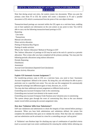 SAP CO ( MANAGEMENT ACCOUNTING/CONTROLLING)
QUESTION
Note that during actual cost entry, the system creates two documents. When you post the
primary costs from FI to CO, the system will create a document in FI and a parallel
document in CO, which is summarized from the point of the cost object/element.
Transaction-based postings are executed within the CO, again on a real-time basis, enabling
you to have updated cost information on the cost centers at any point in time. You will be
able to carry out the following transaction-based postings in CO:
Reposting
Line items
Transactions
Manual cost allocation
Direct activity allocation
Posting of Statistical Key Figures
Posting of sender activities
What is the ‘Indirect Allocation’ Method of Postings in CO?
The ‘Indirect Allocation’ of postings in CO may be used at the end of a period as a periodic
allocation. This is done after you have completed all the primary postings. You may post the
following periodic allocations using indirect allocation:
Periodic Reposting
Distribution
Assessment
Accrual Cost Calculation (Inputted Cost Calculation)
Indirect Activity Allocation
Explain ‘CO Automatic Account Assignment.’?
For transferring primary costs to CO, on a real-time basis, you need to have ‘Automatic
Account Assignments’ defined in the system. By doing this, you will always be able to post a
particular cost to a specified cost center. You can also use this assignment for automatically
posting the exchange rate differences (gain or loss), discount, etc., to CO.
You may also have additional account assignment at different levels such as:
Controlling area/account/Company Code in the customizing
Controlling area/account/cost element in the master record
Controlling area/account/Company Code/business area/valuation area in customizing
The system always goes through the route of customizing first, then to the cost element
master record while accessing the account assignment rules.
How does ‘Validation’ differ from ‘Substitution’?
SAP uses validations and substitutions to check the integrity of data entered before posting a
document. When you have both substitutions and validations defined, the system first
completes the substitution then goes on to validate the entries. Note that only one validation
and one substitution can be activated at a time for a controlling area per ‘call-up point.’
A ‘Validation’ uses Boolean logic for checking any type of combination of specified criteria
(such as account type/cost center combination) for ensuring the validity before allowing you
 