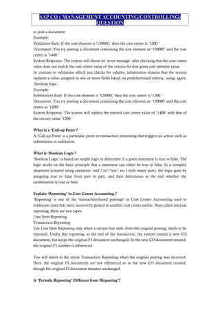 SAP CO ( MANAGEMENT ACCOUNTING/CONTROLLING)
QUESTION
to post a document.
Example:
Validation Rule: If the cost element is ‘120000,’ then the cost center is ‘1200.’
Document: You try posting a document containing the cost element as ‘120000’ and the cost
center is ‘1400.’
System Response: The system will throw an ‘error message’ after checking that the cost center
value does not match the cost center value of the criteria for that given cost element value.
In contrast to validation which just checks for validity, substitution ensures that the system
replaces a value assigned to one or more fields based on predetermined criteria, using, again,
‘Boolean logic.’
Example:
Substitution Rule: If the cost element is ‘120000,’ then the cost center is ‘1200.’
Document: You try posting a document containing the cost element as ‘120000’ and the cost
center as ‘1400.’
System Response: The system will replace the entered cost center value of ‘1400’ with that of
the correct value ‘1200.’
What is a ‘Call-up Point’?
A ‘Call-up Point’ is a particular point in transaction processing that triggers an action such as
substitution or validation.
What is ‘Boolean Logic’?
‘Boolean Logic’ is based on simple logic to determine if a given statement is true or false. The
logic works on the basic principle that a statement can either be true or false. In a complex
statement (created using operators ‘and’/‘or’/‘nor,’ etc.) with many parts, the logic goes by
assigning true or false from part to part, and then determines at the end whether the
combination is true or false.
Explain ‘Reposting’ in Cost Center Accounting.?
‘Reposting’ is one of the ‘transaction-based postings’ in Cost Center Accounting used to
reallocate costs that were incorrectly posted to another cost center earlier. Also called internal
reposting, there are two types:
Line Item Reposting
Transaction Reposting
Use Line Item Reposting only when a certain line item, from the original posting, needs to be
reposted. Under this reposting, at the end of the transaction, the system creates a new CO
document, but keeps the original FI document unchanged. In the new CO document created,
the original FI number is referenced.
You will resort to the entire Transaction Reposting when the original posting was incorrect.
Here, the original FI documents are not referenced to in the new CO document created,
though the original FI document remains unchanged.
Is ‘Periodic Reposting’ Different from ‘Reposting’?
 