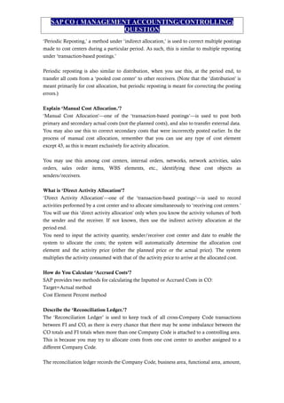 SAP CO ( MANAGEMENT ACCOUNTING/CONTROLLING)
QUESTION
‘Periodic Reposting,’ a method under ‘indirect allocation,’ is used to correct multiple postings
made to cost centers during a particular period. As such, this is similar to multiple reposting
under ‘transaction-based postings.’
Periodic reposting is also similar to distribution, when you use this, at the period end, to
transfer all costs from a ‘pooled cost center’ to other receivers. (Note that the ‘distribution’ is
meant primarily for cost allocation, but periodic reposting is meant for correcting the posting
errors.)
Explain ‘Manual Cost Allocation.’?
‘Manual Cost Allocation’—one of the ‘transaction-based postings’—is used to post both
primary and secondary actual costs (not the planned costs), and also to transfer external data.
You may also use this to correct secondary costs that were incorrectly posted earlier. In the
process of manual cost allocation, remember that you can use any type of cost element
except 43, as this is meant exclusively for activity allocation.
You may use this among cost centers, internal orders, networks, network activities, sales
orders, sales order items, WBS elements, etc., identifying these cost objects as
senders/receivers.
What is ‘Direct Activity Allocation’?
‘Direct Activity Allocation’—one of the ‘transaction-based postings’—is used to record
activities performed by a cost center and to allocate simultaneously to ‘receiving cost centers.’
You will use this ‘direct activity allocation’ only when you know the activity volumes of both
the sender and the receiver. If not known, then use the indirect activity allocation at the
period end.
You need to input the activity quantity, sender/receiver cost center and date to enable the
system to allocate the costs; the system will automatically determine the allocation cost
element and the activity price (either the planned price or the actual price). The system
multiplies the activity consumed with that of the activity price to arrive at the allocated cost.
How do You Calculate ‘Accrued Costs’?
SAP provides two methods for calculating the Inputted or Accrued Costs in CO:
Target=Actual method
Cost Element Percent method
Describe the ‘Reconciliation Ledger.’?
The ‘Reconciliation Ledger’ is used to keep track of all cross-Company Code transactions
between FI and CO, as there is every chance that there may be some imbalance between the
CO totals and FI totals when more than one Company Code is attached to a controlling area.
This is because you may try to allocate costs from one cost center to another assigned to a
different Company Code.
The reconciliation ledger records the Company Code, business area, functional area, amount,
 