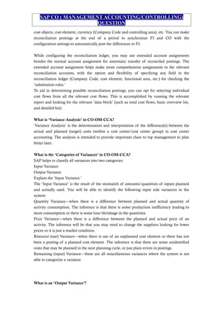 SAP CO ( MANAGEMENT ACCOUNTING/CONTROLLING)
QUESTION
cost objects, cost element, currency (Company Code and controlling area), etc. You can make
reconciliation postings at the end of a period to synchronize FI and CO with the
configuration settings to automatically post the differences to FI.
While configuring the reconciliation ledger, you may use extended account assignments
besides the normal account assignment for automatic transfer of reconciled postings. The
extended account assignment helps make more comprehensive assignments to the relevant
reconciliation accounts, with the option and flexibility of specifying any field in the
reconciliation ledger (Company Code, cost element, functional area, etc.) for checking the
‘substitution rules.’
To aid in determining possible reconciliation postings, you can opt for selecting individual
cost flows from all the relevant cost flows. This is accomplished by running the relevant
report and looking for the relevant ‘data block’ (such as total cost flows, basic overview list,
and detailed list).
What is ‘Variance Analysis’ in CO-OM-CCA?
‘Variance Analysis’ is the determination and interpretation of the difference(s) between the
actual and planned (target) costs (within a cost center/cost center group) in cost center
accounting. The analysis is intended to provide important clues to top management to plan
better later.
What is the ‘Categories of Variances’ in CO-OM-CCA?
SAP helps to classify all variances into two categories:
Input Variance
Output Variance
Explain the ‘Input Variance.’
The ‘Input Variance’ is the result of the mismatch of amounts/quantities of inputs planned
and actually used. You will be able to identify the following input side variances in the
system:
Quantity Variance—when there is a difference between planned and actual quantity of
activity consumption. The inference is that there is some production inefficiency leading to
more consumption or there is some loss/shrinkage in the quantities.
Price Variance—when there is a difference between the planned and actual price of an
activity. The inference will be that you may need to change the suppliers looking for lower
prices or it is just a market condition.
Resource (use) Variance—when there is use of an unplanned cost element or there has not
been a posting of a planned cost element. The inference is that there are some unidentified
costs that may be planned in the next planning cycle, or just plain errors in postings.
Remaining (input) Variance—these are all miscellaneous variances where the system is not
able to categorize a variance.
What is an ‘Output Variance’?
 