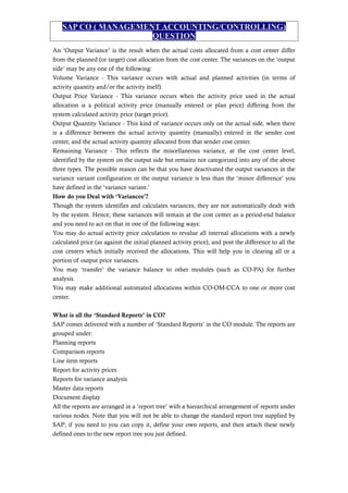 SAP CO ( MANAGEMENT ACCOUNTING/CONTROLLING)
QUESTION
An ‘Output Variance’ is the result when the actual costs allocated from a cost center differ
from the planned (or target) cost allocation from the cost center. The variances on the ‘output
side’ may be any one of the following:
Volume Variance - This variance occurs with actual and planned activities (in terms of
activity quantity and/or the activity itself).
Output Price Variance - This variance occurs when the activity price used in the actual
allocation is a political activity price (manually entered or plan price) differing from the
system calculated activity price (target price).
Output Quantity Variance - This kind of variance occurs only on the actual side, when there
is a difference between the actual activity quantity (manually) entered in the sender cost
center, and the actual activity quantity allocated from that sender cost center.
Remaining Variance - This reflects the miscellaneous variance, at the cost center level,
identified by the system on the output side but remains not categorized into any of the above
three types. The possible reason can be that you have deactivated the output variances in the
variance variant configuration or the output variance is less than the ‘minor difference’ you
have defined in the ‘variance variant.’
How do you Deal with ‘Variances’?
Though the system identifies and calculates variances, they are not automatically dealt with
by the system. Hence, these variances will remain at the cost center as a period-end balance
and you need to act on that in one of the following ways:
You may do actual activity price calculation to revalue all internal allocations with a newly
calculated price (as against the initial planned activity price), and post the difference to all the
cost centers which initially received the allocations. This will help you in clearing all or a
portion of output price variances.
You may ‘transfer’ the variance balance to other modules (such as CO-PA) for further
analysis.
You may make additional automated allocations within CO-OM-CCA to one or more cost
center.
What is all the ‘Standard Reports’ in CO?
SAP comes delivered with a number of ‘Standard Reports’ in the CO module. The reports are
grouped under:
Planning reports
Comparison reports
Line item reports
Report for activity prices
Reports for variance analysis
Master data reports
Document display
All the reports are arranged in a ‘report tree’ with a hierarchical arrangement of reports under
various nodes. Note that you will not be able to change the standard report tree supplied by
SAP; if you need to you can copy it, define your own reports, and then attach these newly
defined ones to the new report tree you just defined.
 