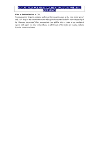 SAP CO ( MANAGEMENT ACCOUNTING/CONTROLLING)
QUESTION
What is ‘Summarization’ in CO?
‘Summarization’ helps to condense and store the transaction data at the ‘cost center group’
level. You may do the summarization for the highest node of the standard hierarchy or any of
the ‘alternate hierarchies.’ Once summarized, you will be able to create a vast number of
reports with report run-time vastly reduced as all the data of the nodes are readily available
from the summarized table.
 