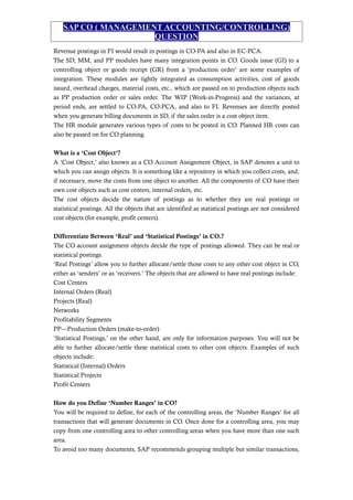 SAP CO ( MANAGEMENT ACCOUNTING/CONTROLLING)
QUESTION
Revenue postings in FI would result in postings in CO-PA and also in EC-PCA.
The SD, MM, and PP modules have many integration points in CO. Goods issue (GI) to a
controlling object or goods receipt (GR) from a ‘production order’ are some examples of
integration. These modules are tightly integrated as consumption activities, cost of goods
issued, overhead charges, material costs, etc., which are passed on to production objects such
as PP production order or sales order. The WIP (Work-in-Progress) and the variances, at
period ends, are settled to CO-PA, CO-PCA, and also to FI. Revenues are directly posted
when you generate billing documents in SD, if the sales order is a cost object item.
The HR module generates various types of costs to be posted in CO. Planned HR costs can
also be passed on for CO planning.
What is a ‘Cost Object’?
A ‘Cost Object,’ also known as a CO Account Assignment Object, in SAP denotes a unit to
which you can assign objects. It is something like a repository in which you collect costs, and,
if necessary, move the costs from one object to another. All the components of CO have their
own cost objects such as cost centers, internal orders, etc.
The cost objects decide the nature of postings as to whether they are real postings or
statistical postings. All the objects that are identified as statistical postings are not considered
cost objects (for example, profit centers).
Differentiate Between ‘Real’ and ‘Statistical Postings’ in CO.?
The CO account assignment objects decide the type of postings allowed. They can be real or
statistical postings.
‘Real Postings’ allow you to further allocate/settle those costs to any other cost object in CO,
either as ‘senders’ or as ‘receivers.’ The objects that are allowed to have real postings include:
Cost Centers
Internal Orders (Real)
Projects (Real)
Networks
Profitability Segments
PP—Production Orders (make-to-order)
‘Statistical Postings,’ on the other hand, are only for information purposes. You will not be
able to further allocate/settle these statistical costs to other cost objects. Examples of such
objects include:
Statistical (Internal) Orders
Statistical Projects
Profit Centers
How do you Define ‘Number Ranges’ in CO?
You will be required to define, for each of the controlling areas, the ‘Number Ranges’ for all
transactions that will generate documents in CO. Once done for a controlling area, you may
copy from one controlling area to other controlling areas when you have more than one such
area.
To avoid too many documents, SAP recommends grouping multiple but similar transactions,
 